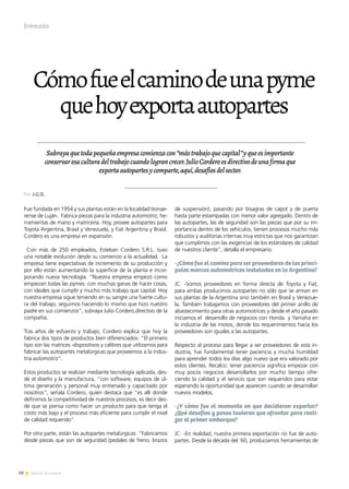 58 Noticias de ExportAr
Cómofueelcaminodeunapyme
quehoyexportaautopartes
Subrayaquetodapequeñaempresacomienzacon“mástrabajoquecapital”yqueesimportante
conservaresaculturadeltrabajocuandolograncrecer.JulioCorderoesdirectivodeunafirmaque
exportaautopartesycomparte,aquí,desafíosdelsector.
Fue fundada en 1954 y sus plantas están en la localidad bonae-
rense de Luján. Fabrica piezas para la industria automotriz, he-
rramientas de mano y matricería. Hoy, provee autopartes para
Toyota Argentina, Brasil y Venezuela, y Fiat Argentina y Brasil.
Cordero es una empresa en expansión.
Con más de 250 empleados, Esteban Cordero S.R.L. tuvo
una notable evolución desde su comienzo a la actualidad. La
empresa tiene expectativas de incremento de su producción y
por ello están aumentando la superficie de la planta e incor-
porando nueva tecnología. “Nuestra empresa empezó como
empiezan todas las pymes: con muchas ganas de hacer cosas,
con ideales que cumplir y mucho más trabajo que capital. Hoy
nuestra empresa sigue teniendo en su sangre una fuerte cultu-
ra del trabajo, seguimos haciendo lo mismo que hizo nuestro
padre en sus comienzos”, subraya Julio Cordero,directivo de la
compañía.
Tras años de esfuerzo y trabajo, Cordero explica que hoy la
fabrica dos tipos de productos bien diferenciados: “El primero
tipo son las matrices -dispositivos y calibres que utilizamos para
fabricar las autopartes metalúrgicas que proveemos a la indus-
tria automotriz”.
Estos productos se realizan mediante tecnología aplicada, des-
de el diseño y la manufactura, “con software, equipos de úl-
tima generación y personal muy entrenado y capacitado por
nosotros”, señala Cordero, quien destaca que “es allí donde
definimos la competitividad de nuestros procesos, es decir des-
de que se piensa como hacer un producto para que tenga el
costo más bajo y el proceso más eficiente para cumplir el nivel
de calidad requerido”.
Por otra parte, están las autopartes metalúrgicas: “Fabricamos
desde piezas que son de seguridad (pedales de freno, brazos
de suspensión), pasando por bisagras de capot y de puerta
hasta parte estampadas con menor valor agregado. Dentro de
las autopartes, las de seguridad son las piezas que por su im-
portancia dentro de los vehículos, tienen procesos mucho más
robustos y auditorías internas muy estrictas que nos garantizan
que cumplimos con las exigencias de los estándares de calidad
de nuestros cliente”, detalla el empresario.
-¿Cómo fue el camino para ser proveedores de las princi-
pales marcas automotrices instaladas en la Argentina?
JC: -Somos proveedores en forma directa de Toyota y Fiat,
para ambas producimos autopartes no sólo que se arman en
sus plantas de la Argentina sino también en Brasil y Venezue-
la. También trabajamos con proveedores del primer anillo de
abastecimiento para otras automotrices y desde el año pasado
iniciamos el desarrollo de negocios con Honda y Yamaha en
la industria de las motos, donde los requerimientos hacia los
proveedores son iguales a las autopartes.
Respecto al proceso para llegar a ser proveedores de esta in-
dustria, fue fundamental tener paciencia y mucha humildad
para aprender todos los días algo nuevo que era valorado por
estos clientes. Recalco: tener paciencia significa empezar con
muy pocos negocios desarrollarlos por mucho tiempo ofre-
ciendo la calidad y el servicio que son requeridos para estar
esperando la oportunidad que aparecen cuando se desarrollan
nuevos modelos.
-¿Y cómo fue el momento en que decidieron exportar?
¿Qué desafíos y pasos tuvieron que afrontar para reali-
zar el primer embarque?
JC: -En realidad, nuestra primera exportación no fue de auto-
partes. Desde la década del ’60, producíamos herramientas de
Entrevista
Por J.G.O.
 