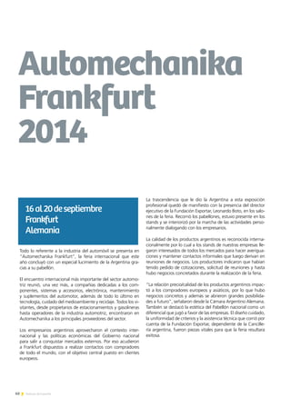 60 Noticias de ExportAr
Todo lo referente a la industria del automóvil se presenta en
“Automechanika Frankfurt”, la feria internacional que este
año concluyó con un especial lucimiento de la Argentina gra-
cias a su pabellón.
El encuentro internacional más importante del sector automo-
triz reunió, una vez más, a compañías dedicadas a los com-
ponentes, sistemas y accesorios, electrónica, mantenimiento
y suplementos del automotor, además de todo lo último en
tecnología, cuidado del medioambiente y reciclaje. Todos los vi-
sitantes, desde propietarios de estacionamientos y gasolineras
hasta operadores de la industria automotriz, encontraron en
Automechanika a los principales proveedores del sector.
Los empresarios argentinos aprovecharon el contexto inter-
nacional y las políticas económicas del Gobierno nacional
para salir a conquistar mercados externos. Por eso acudieron
a Frankfurt dispuestos a realizar contactos con compradores
de todo el mundo, con el objetivo central puesto en clientes
europeos.
La trascendencia que le dio la Argentina a esta exposición
profesional quedó de manifiesto con la presencia del director
ejecutivo de la Fundación Exportar, Leonardo Boto, en los salo-
nes de la feria. Recorrió los pabellones, estuvo presente en los
stands y se interiorizó por la marcha de las actividades perso-
nalmente dialogando con los empresarios.
La calidad de los productos argentinos es reconocida interna-
cionalmente por lo cual a los stands de nuestras empresas lle-
garon interesados de todos los mercados para hacer averigua-
ciones y mantener contactos informales que luego derivan en
reuniones de negocios. Los productores indicaron que habían
tenido pedido de cotizaciones, solicitud de reuniones y hasta
hubo negocios concretados durante la realización de la feria.
“La relación precio/calidad de los productos argentinos impac-
tó a los compradores europeos y asiáticos, por lo que hubo
negocios concretos y además se abrieron grandes posibilida-
des a futuro”, señalaron desde la Cámara Argentino Alemana.
También se destacó la estética del Pabellón nacional como un
diferencial que jugó a favor de las empresas. El diseño cuidado,
la uniformidad de criterios y la asistencia técnica que corrió por
cuenta de la Fundación Exportar, dependiente de la Cancille-
ría argentina, fueron piezas vitales para que la feria resultara
exitosa.
Automechanika
Frankfurt
2014
16al20deseptiembre
Frankfurt	
Alemania
 