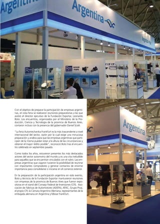 61Noticias de ExportAr
Con el objetivo de preparar la participación de empresas argenti-
nas, en esta feria se realizaron reuniones preparatorias a las que
asistió el director ejecutivo de la Fundación Exportar, Leonardo
Boto. Los encuentros, organizados por el Ministerio de la Pro-
ducción, Ciencia y Tecnología de la provincia de Buenos Aires,
contaron incluso con la presencia del gobernador Daniel Scioli.
“La feria Automechanika Frankfurt es la más trascendente a nivel
internacional del sector, razón por la cual exige una minuciosa
preparación y análisis para que las empresas argentinas que parti-
cipen de la misma puedan estar a la altura de las circunstancias y
obtener el mayor rédito posible”, reconoció Boto tras el encuen-
tro celebrado en septiembre pasado.
Como todos los años, estuvieron presentes los más destacados
actores del sector automotriz del mundo y es una cita ineludible
para aquellos que se encuentran vinculados con el rubro. Las em-
presas argentinas que viajaron tuvieron la posibilidad de reunirse
con importantes compradores y generar contactos de enorme
importancia para consolidarse o iniciarse en el comercio exterior.
En la preparación de la participación argentina en este evento,
Boto y técnicos de la Fundación Exportar mantuvieron reuniones
con empresas de la provincia de Buenos Aires que fueron expo-
sitoras en el stand del Consejo Federal de Inversiones (CFI), Aso-
ciación de Fábricas de Automotores (ADEFA), AFAC, Grupo Proa,
el propio CFI, la Cámara Argentino Alemana, representantes de la
embajada alemana en Argentina y Messe Frankfurt.
 