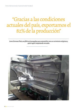 62 Noticias de ExportAr
“Graciasalascondiciones
actualesdelpaís,exportamosel
82%delaproducción”
LomaHermosaPlast,unafábricadeparagolpesparaautomóviles,tuvouncrecimientovertiginosoy
quiereseguirconquistandomercados.
Ferias Internacionales: Automechanika Frankfurt
 