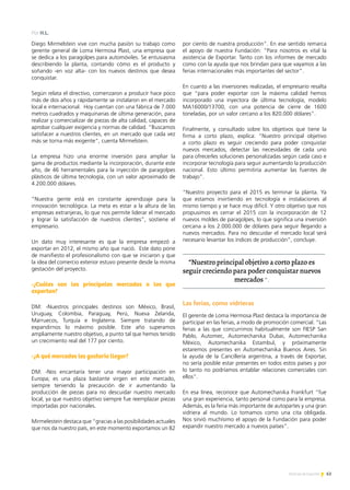 63Noticias de ExportAr
Diego Mirmelstein vive con mucha pasión su trabajo como
gerente general de Loma Hermosa Plast, una empresa que
se dedica a los paragolpes para automóviles. Se entusiasma
describiendo la planta, contando cómo es el producto y
soñando -en voz alta- con los nuevos destinos que desea
conquistar.
Según relata el directivo, comenzaron a producir hace poco
más de dos años y rápidamente se instalaron en el mercado
local e internacional. Hoy cuentan con una fábrica de 7.000
metros cuadrados y maquinarias de última generación, para
realizar y comercializar de piezas de alta calidad, capaces de
aprobar cualquier exigencia y normas de calidad. “Buscamos
satisfacer a nuestros clientes, en un mercado que cada vez
más se torna más exigente”, cuenta Mirmelstein.
La empresa hizo una enorme inversión para ampliar la
gama de productos mediante la incorporación, durante este
año, de 46 herramentales para la inyección de paragolpes
plásticos de última tecnología, con un valor aproximado de
4.200.000 dólares.
“Nuestra gente está en constante aprendizaje para la
innovación tecnológica. La meta es estar a la altura de las
empresas extranjeras, lo que nos permite liderar el mercado
y lograr la satisfacción de nuestros clientes”, sostiene el
empresario.
Un dato muy interesante es que la empresa empezó a
exportar en 2012, el mismo año que nació. Este dato pone
de manifiesto el profesionalismo con que se iniciaron y que
la idea del comercio exterior estuvo presente desde la misma
gestación del proyecto.
-¿Cuáles son los principales mercados a los que
exportan?
DM: -Nuestros principales destinos son México, Brasil,
Uruguay, Colombia, Paraguay, Perú, Nueva Zelanda,
Marruecos, Turquía e Inglaterra. Siempre tratando de
expandirnos lo máximo posible. Este año superamos
ampliamente nuestro objetivo, a punto tal que hemos tenido
un crecimiento real del 177 por ciento.
-¿A qué mercados les gustaría llegar?
DM: -Nos encantaría tener una mayor participación en
Europa; es una plaza bastante virgen en este mercado,
siempre teniendo la precaución de ir aumentando la
producción de piezas para no descuidar nuestro mercado
local, ya que nuestro objetivo siempre fue reemplazar piezas
importadas por nacionales.
Mirmelestein destaca que “gracias a las posibilidades actuales
que nos da nuestro país, en este momento exportamos un 82
por ciento de nuestra producción”. En ese sentido remarca
el apoyo de nuestra Fundación: “Para nosotros es vital la
asistencia de Exportar. Tanto con los informes de mercado
como con la ayuda que nos brindan para que vayamos a las
ferias internacionales más importantes del sector”.
En cuanto a las inversiones realizadas, el empresario resalta
que “para poder exportar con la máxima calidad hemos
incorporado una inyectora de última tecnología, modelo
MA16000/13700, con una potencia de cierre de 1600
toneladas, por un valor cercano a los 820.000 dólares”.
Finalmente, y consultado sobre los objetivos que tiene la
firma a corto plazo, explica: “Nuestro principal objetivo
a corto plazo es seguir creciendo para poder conquistar
nuevos mercados, detectar las necesidades de cada uno
para ofrecerles soluciones personalizadas según cada caso e
incorporar tecnología para seguir aumentando la producción
nacional. Esto último permitiría aumentar las fuentes de
trabajo”.
“Nuestro proyecto para el 2015 es terminar la planta. Ya
que estamos invirtiendo en tecnología e instalaciones al
mismo tiempo y se hace muy difícil. Y otro objetivo que nos
propusimos es cerrar el 2015 con la incorporación de 12
nuevos moldes de paragolpes, lo que significa una inversión
cercana a los 2.000.000 de dólares para seguir llegando a
nuevos mercados. Para no descuidar el mercado local será
necesario levantar los índices de producción”, concluye.
Las ferias, como vidrieras
El gerente de Loma Hermosa Plast destaca la importancia de
participar en las ferias, a modo de promoción comercial. “Las
ferias a las que concurrimos habitualmente son FIESP San
Pablo, Automec, Automechanika Dubai, Automechanika
México, Automechanika Estambul, y próximamente
estaremos presentes en Automechanika Buenos Aires. Sin
la ayuda de la Cancillería argentina, a través de Exportar,
no sería posible estar presentes en todos estos países y por
lo tanto no podríamos entablar relaciones comerciales con
ellos”.
En esa línea, reconoce que Automechanika Frankfurt “fue
una gran experiencia, tanto personal como para la empresa.
Además, es la feria más importante de autopartes y una gran
vidriera al mundo. Lo tomamos como una cita obligada.
Nos sirvió muchísimo el apoyo de la Fundación para poder
expandir nuestro mercado a nuevos países”.
Por H.L.
“Nuestro principal objetivo a corto plazo es
seguir creciendo para poder conquistar nuevos
mercados ”.
 