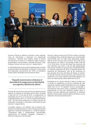 5Noticias de ExportAr
PREMIO EXPORTAR 2013
Durante el festival se realizaron seminarios, mesas redondas,
mesa de intercambios y showcases con espectáculos
mendocinos. “Teniendo como objetivo instalar el formato
de exportación de teatro en la Argentina, logró convocar a
programadores internacionales y nacionales de Francia, Chile,
Uruguay, Formosa, San Juan y San Luis”, dispara Fábrica.
La coordinadora afirma que ya están trabajando para concretar
la segunda edición de Exporteatro, festival que en esta ocasión
será organizado conjuntamente por CETA y el prestigioso
festival chileno Temporales Internacionales de Teatro.
El evento de carácter binacional que tiene por objetivo principal
expandir los espacios de mercadeo para el teatro, se llevará
a cabo del 8 al 13 de julio de 2015. La programación se
desarrollará entre el 8 y el 10 de julio en nuestro país, en la
ciudad de Bariloche y del 11 al 13 en la ciudad de Puerto Montt,
Chile. “De esta forma, proponemos un espacio genuino de
hermandad, articulación e intercambio cultural para las artes
escénicas”, asegura Fábrica.
Consultada respecto a los objetivos para el próximo año,
destacó la necesidad de generar nuevos mercados para el teatro
argentino a través de la participación en rondas de negocios.
“Pretendemos llegar a programadores internacionales,
representantes de festivales, embajadas, fundaciones y
diferentes organismos internacionales”.
Asimismo, Fábrica comenta que CETA fue invitado a participar
en prestigiosas ferias, rondas de negocios y en varios festivales
internacionales para los cuales están gestionando pasajes.
Algunas de las citas para este consorcio del mundo de las
artes escénicas son: Platea 15 de Santiago a Milen Chile (del
13 al 18 de enero). Se trata del festival más importante del
país trasandino, que reúne a más de 200 programadores
internaciones.TambiénCirculartEscenicas,FestivaldeManizales
en Colombia (septiembre de 2015), el segundo festival más
importante de Latinoamérica. Otra de las invitaciones es
para participar de la Feria del Teatro de Tárrega, en España.
Se trata del mercado internacional de las artes escénicas más
importante y con mayor trayectoria del estado español y uno
de los más relevantes de Europa (septiembre de 2015).
Interpelada por la cuestión idiomática, Fábrica considera que
no resulta un impedimento ya que los contenidos de cada
espectáculo realizado pueden desarrollarse tanto con lenguaje
verbal como sin él. “Es expresión humana comprensible y
reconocida por cada cultura- opina. La adaptación a diferentes
presentaciones se hace para diferentes espacios físicos y
también sumando subtítulos para presentarse en diferentes
festivales internacionales, donde el idioma sea distinto, recurso
habitual en este tipo de presentaciones”.
“Expandir nuestro teatro es fomentar el
desarrollo de la imagen país y la identidad de
una argentina rebosante de cultura”.
 