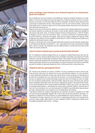 71Noticias de ExportAr
¿Cómo contribuyen estas iniciativas de la Fundación Exportar en la internacional-
ización de su empresa?
LM:-Consideramos que las iniciativas y actividades que realiza la Fundación Exportar son invalo-
rables en términos de colaboración para las pequeñas y medianas empresas como las nuestras.
Exportar contribuye a la internacionalización de las compañías, facilita las tareas de promoción
y promueve la capacitación técnica. Para empresas como las de nuestro tamaño, quizás sería
impensable tener un stand en alguna de las ferias porque desde el punto de vista económico
sería extraordinariamente caro.
Sabemos que hoy la certificación de calidad es un requerimiento indispensable para las empresas
que quieren exportar sus productos al mundo. En este sentido, Macario resalta que Gastaldi ha
sido pionera del sector maní, al certificar Buenas Prácticas de Manufactura y HACCP (Análisis
de Riesgos y Puntos Críticos de Control) en 2001. La primera certificación se extendió luego a
la división Molinos y Productos Extrusados. Mientras que ambas unidades de negocios están
trabajando para obtener lo antes posible la certificación en HACCP, Productos Extrusados tiene
también la certificación Kosher y Halal.
Asimismo, cuenta que hace un año la división Maní del compañía asumió el desafío de participar
en el Programa de gestión ambiental ECO – UIC, organizado por la Unión industrial de Córdoba
(UIC), cuyo fin es guiar a las empresas hacia la implementación y certificación de la Norma ISO
14001 de Gestión ambiental.
-¿Esto los motivó a impulsar para la preservación del medio ambiente?
LM: -En realidad la compañía trabaja dentro de un programa medioambiental que tiene por ob-
jetivo minimizar los impactos identificados en las actividades industriales, para preservar el medio
ambiente en donde se desarrollan las distintas tareas. Para evaluar la eficacia del programa se
realizan mediciones periódicas de los distintos potenciales impactos como por ejemplo, ruidos y
material particulado. Además se ha desarrollado un programa de gestión de residuos industriales
que permite realizar la adecuada disposición de los mismos para evitar contaminaciones.
-Después de este año, ¿qué proyectos tienen?
LM: -Siempre hay proyectos en cartera y también una sana competencia interna entre las dis-
tintas divisiones que pujan por obtener los recursos para llevarlos adelante. En este momento,
se están realizando inversiones menores pero dentro de los nuevos proyectos aún pendientes se
encuentran la instalación de una nueva línea de extrusión, una nueva prelimpieza en el molino
harinero, la realización de una línea de tostado y grana de maní con envasado al vacío, la instala-
ción de una planta profesional de curado de semillas, además de otras inversiones para soporte
de las actividades industriales como aumentar la capacidad de acopio o de producto terminado.
Como actual presidente de la Cámara Argentina del Maní (CAM), que nuclea a la mayoría de
las empresas exportadoras y prestadores de servicios de la actividad, Macario comenta que el
maní es el único producto con una Ley Provincial (la 10.094/12) que defiende la denominación
de origen, distinguiendo al maní argentino con la calidad Maní de Córdoba.
“Esta denominación fue creada e impulsada por las empresas maniseras nucleadas en la CAM
y el reconocimiento legal llegó después de muchos años de esfuerzo ganando mercados, im-
pulsando la calidad de nuestros procesos y la sustentabilidad de nuestra producción”, asegura.
“Actualmente, el origen argentino de maní tiene un papel preponderante en el mercado inter-
nacional, siendo el líder indiscutido en lo que a calidad se refiere e integrando el podio de los
principales proveedores del mundo”, concluye.
 