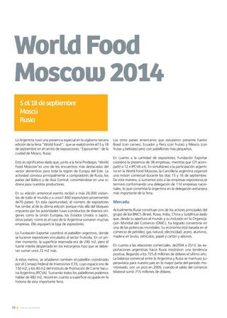 72 Noticias de ExportAr
La Argentina tuvo una presencia especial en la vigésimo tercera
edición de la feria "World Food", que se realizó entre el15 y 18
de septiembre en el centro de exposiciones "Expocenter" de la
ciudad de Moscú, Rusia.
Esto es significativo dado que, junto a la feria Prodexpo,"World
Food Moscow"es uno de los encuentros más destacados del
sector alimenticio para toda la región de Europa del Este. La
actividad convoca principalmente a compradores de Rusia, los
países del Báltico y de Asia Central, convirtiéndose en una vi-
driera para nuestros productores.
En su edición anterior,el evento recibió a más 26.000 visitan-
tes de todo el mundo y a unos1.600 expositores provenientes
de70 países. En esta oportunidad, el número de expositores
fue similar al de la última edición porque más allá del bloqueo
impuesto por las autoridades rusas a productos de diversos orí-
genes como la Unión Europea, los Estados Unidos o Japón,
otros países -como es el caso de la Argentina-sumaron muchas
empresas. Ello equiparó la baja de expositores.
La Fundación Exportar coordinó el pabellón argentino, donde
se lucieron expositores vinculados al sector frutícola. En un pri-
mer momento, la superficie reservada era de 240 m2, pero el
fuerte interés despertado en los extranjeros hizo que se debie-
ran sumar unos 72 m2 más.
A estos metros, se añadieron también el pabellón coordinado
por el Consejo Federal de Inversiones (CFI), cuyo espacio era de
130 m2, y los 40 m2 del Instituto de Promoción de Carne Vacu-
na Argentina (IPCVA). Sumando todos los pabellones podemos
hablar de 482 m2, récord en cuanto a superficie ocupada en la
historia de esta importante feria.
Los otros países americanos que estuvieron presente fueron
Brasil (con carnes), Ecuador y Perú (con frutas) y México (con
frutas y bebidas) pero con pabellones más pequeños.
En cuanto a la cantidad de expositores, Fundación Exportar
coordinó la presencia de 38 empresas, mientras que CFI acom-
pañó a 12 e IPCVA a 6. En simultáneo a la participación argenti-
na en la World Food Moscow, la Cancillería argentina organizó
una misión comercial durante los días 15 y 16 de septiembre.
De esta manera, si sumamos esto a las empresas expositoras,se
terminó conformando una delegación de 114 empresas nacio-
nales, lo que convirtióa la argentina en la delegación extranjera
más importante de la feria.
Mercado
Actualmente,Rusia constituye uno de los actores principales del
grupo de los BRICS (Brasil, Rusia, India, China y Sudáfrica) dado
que, desde su apertura al mundo y su inclusión en la Organiza-
ción Mundial del Comercio (OMC), ha logrado convertirse en
una de las potencias mundiales. Su economía está basada en el
comercio de petróleo, gas natural, electricidad, acero, aluminio,
madera en bruto, vehículos, papel y cartón y abonos.
En cuanto a las relaciones comerciales, de2004 a 2013, las ex-
portaciones argentinas hacia Rusia mostraron una tendencia
positiva, llegando a los 725,8 millones de dólares el último año.
La balanza comercial entre la Argentina y Rusia se mantuvo su-
peravitaria para nuestro país en la mayor parte del período mo-
nitoreado, con un pico en 2009, cuando el saldo del comercio
bilateral sumó 715 millones de dólares.
WorldFood
Moscow2014
5al18deseptiembre
Moscú
Rusia
 