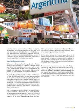 73Noticias de ExportAr
Los cinco primeros rubros exportados a Rusia, en conjunto,
representaron el 76,3% del total de las exportaciones hacia
este destino durante 2013. Estos fueron: frutas frescas, car-
nes, productos lácteos, preparados de legumbres, hortalizas,
frutas y semillas y frutos oleaginosos. Se destaca también el
crecimiento del rubro de losproductos lácteos, que mostró un
incremento del 554,4% en los últimos cinco años.
Oportunidades comerciales
Si bien uno de los principales cultivos producidos en Rusia es
el trigo, en los últimos años los suelos y las cuestiones climáti-
cas hicieron difícil la producción de agrícola en este territorio.
Como consecuencia de ello, este país se ha convertido en im-
portador neto de alimentos. En el último año, estos representa-
ron más del 10% del total de las importaciones del país.
En agosto, Rusia publicó un edicto por el cual vetó las impor-
taciones de determinados productos alimenticios provenientes
de los Estados Unidos, la Unión Europea, Canadá, Australia y
Noruega. Como resultado de la prohibición, el país tendrá que
encontrar proveedores para casi la mitad de sus importaciones
alimenticias. Esta situación favorece enormemente y potencia
las oportunidades de nuestro país para convertirse en un “pro-
veedor sustituto” de aquellos productos que la Argentina pro-
duce y puede exportar.
Con respecto a los contactos comerciales, se realizaron durante
la feria un total de 678 contactos, de los cuales 283 permi-
ten alentar expectativas de negocios a futuro. Por lo menos 5
empresas lograron cerrar operaciones de exportación durante
el evento, por un monto superior a los 4 millones de dólares.
Además, las compañías participantes manifestaron haber reci-
bido más de 210 pedidos de cotización, lo cual promete gene-
rar un flujo de negocios más que interesante.
El sector lácteo es el que tiene mayores oportunidades por el
faltante en el mercado local (principalmente de quesos). Según
comentarios de los visitantes, en algunos supermercados ya se
registra la carencia de este tipo de productos y los precios co-
mienzan a subir. Por este motivo, las empresas lácteas fueron
las que más consultas recibieron.
En este escenario, se puede afirmar que son muchas las posi-
bilidades que se le presentan al sector exportador argentino,
incrementadas por las restricciones rusas al comercio con de-
terminados mercados.El empresario argentino deberá asumir
esta situación coyuntural como una verdadera oportunidadpa-
ra poder conquistar el mercado ruso y desarrollarlo, para ge-
nerar relaciones a mediano y largo plazo que trasciendan este
año de bloqueo.
 