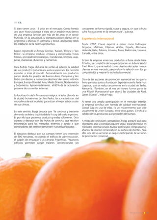 75Noticias de ExportAr
Si bien tienen unos 12 años en el mercado, Coexo hereda
una gran historia porque e trata de un eslabón más dentro
de una empresa familiar con más de 90 años en el sector
frutícola. En la actualidad, la compañía posee plantas en la
Argentina y oficinas en Alemania y Brasil, abarcando todos
los eslabones de la cadena productiva.
Bajo el registro de las firmas `Gomila´, `Rafael´, `Donna´ y `San
Pedro´, la empresa produce, empaca y comercializa frutas
frescas, principalmente naranjas, mandarinas, limones, uvas,
peras, manzanas, duraznos y nectarinas.
Para Andrés Fraga, del área de ventas al exterior, la calidad
de sus productos sumado a la vasta experiencia les permitió
exportar a todo el mundo. Semanalmente sus productos
parten desde los puertos de Buenos Aires, Campana y San
Pedro con destino a numerosos destinos tales como la Unión
Europea, Europa Oriental, Asia, Medio Oriente, Norteamérica
y Sudamérica. Aproximadamente, el 80% de la facturación
proviene de sus ventas externas.
La localización de la firma es estratégica: al estar ubicada en
la ciudad bonaerense de San Pedro, las características del
microclima de esa localidad garantizan el mejor sabor y color
de sus cítricos.
En este sentido, Fraga destaca que “la continua y creciente
demanda se debe a la calidad de la fruta y del suelo argentino.
Es por ello que podemos producir grandes volúmenes. Otro
aspecto a destacar son las fechas de cosecha, que resultan
estratégicas para los mercados externos y ayuda a que
compradores del exterior demanden nuestros productos”.
El ejecutivo destaca que sus campos tienen una extensión
de 600 hectáreas, incluyendo el edificio de administración,
el galpón de empaque y las cámaras frigoríficas. “Nuestros
edificios permiten cargar traileres convencionales y/o
containeres de forma rápida, suave y segura, sin que la fruta
sufra fluctuaciones en la temperatura”, subraya.
Experiencia internacional
Desde 2002, Coexo exporta a países como Indonesia,
Singapur, Maldivas, Filipinas, Arabia, España, Alemania,
Holanda, Italia, Polonia, Lituania, Rusia, Bielorrusia, Ucrania,
Canadá, entre otros.
Si bien la empresa envía sus productos a Rusia desde hace
12 años, ya cumplió la décima participación en la Feria World
Food Moscú, que se realizó con el objetivo de captar nuevos
clientes en ese mercado; personalizar la relación con los ya
conquistados y mejorar la actividad comercial.
Otra de las acciones de promoción comercial en las que la
firma participa junto a Fundación Exportar es en la Feria Fruit
Logística, que se realiza anualmente en la ciudad de Berlín,
Alemania. “También, en el mes de febrero fuimos parte de
una Misión Plurisectorial que abarcó las ciudades de Riad,
Qatar y Dubai”, indica Fraga.
Al tener una amplia participación en el mercado exterior,
la empresa certifica con normas de calidad internacional.
Global Gap es una de ellas. Es un requerimiento que pide
usualmente la Unión Europea, entre otros países. Certifica la
calidad de los productos que proceden del campo.
A modo de conclusión y proyección, Fraga aseguró que para
el próximo año la compañía quiere seguir expandiéndose en
mercados internacionales, buscar potenciales compradores y
afianzar la relación comercial con su cartera de clientes. Para
ello, una de las acciones es seguir participando de acciones
de promoción comercial.
Por V.B.
 