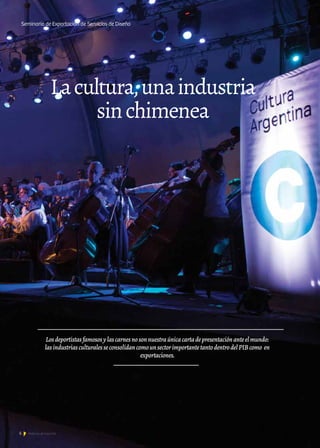 6 Noticias de ExportAr
Lacultura,unaindustria
sinchimenea
Seminario de Exportación de Servicios de Diseño
Losdeportistasfamososylascarnesnosonnuestraúnicacartadepresentaciónanteelmundo:
lasindustriasculturalesseconsolidancomounsectorimportantetantodentrodelPIBcomo en
exportaciones.
 