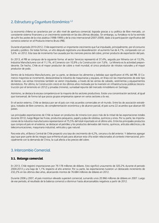 78 Noticias de ExportAr
2. Estructura y Coyuntura Económica 1.2
La economía chilena se caracteriza por un alto nivel de apertura comercial, lograda gracias a su política de libre mercado, un
consistente sistema financiero y un crecimiento sostenido en las dos últimas décadas. Sin embargo, su fortaleza no la ha eximido
de sufrir los azotes de la crisis asiática (1998-1999) y de la crisis internacional (2007-2009), dado a la participación significativa del
comercio exterior en el Producto Interno Bruto (PIB).
Durante el período 2010-2012, Chile experimentó un importante crecimiento que fue impulsado, principalmente, por el consumo
privado y público. De todas formas, un año después registraría una desaceleración: el aumento fue de 4,1%, comparado con un
5,6% en 2012. Esta tasa de incremento fue causada por los menores precios del cobre, primer producto de exportación del país.
En 2013, el PIB se compuso de la siguiente forma: el sector Servicios representó el 37,4%, seguido por Minería con el 13,3%,
Industria Manufacturera con el 11,1%, el Comercio con 10,9% y la Construcción con 7,6%. La Minería es la actividad prepon-
derante. De hecho, Chile es el mayor productor de cobre a nivel mundial, el único productor de nitratos naturales y el mayor
productor de yodo.
Dentro de la Industria Manufacturera, por su parte, se destacan los alimentos y bebidas que significaron el 4% del PIB. El Co-
mercio mayorista se incrementó, destacándose la industria de maquinarias y equipos, en línea con las importaciones de este tipo
de bienes. Las ventas minoristas también se vieron impulsadas, a través de las ventas de calzado, vestimentas y equipamientos
domésticos. Por último, la Construcción creció en los últimos años motivada por la inversión en infraestructuras públicas (recons-
trucción por el terremoto en 2012) y privadas (minería), sumadaal repunte del mercado inmobiliario en Santiago.
Asimismo, se destaca la escasa competencia en la mayoría de los sectores productivos. Existe una concentración sectorial, al igual
que transversal, de forma tal que pocos grupos empresarios operan en varios sectores a la vez.
En el sector externo, Chile se destaca por ser el país con más acuerdos comerciales en el mundo. Entre los de asociación estraté-
gica, tratados de libre comercio, de complementación económica y de alcance parcial, el país suma 22 acuerdos que abarcan 60
países.
Las principales exportaciones de Chile se basan en productos de minería (con poco más de la mitad de las exportaciones totales
durante 2012), luego llegan las frutas, productos pesqueros, papel y pulpa de celulosa, químicos y vinos. Por su parte, las importa-
ciones de la industria manufacturera representaron el 75,5% del total importado en el último año. Entre los principales productos
que compra el país en el exterior, se destacan el petróleo y los productos derivados del mismo, químicos, artículos eléctricos y de
telecomunicaciones, maquinaria industrial, vehículos y gas natural.
Para este año, el Banco Central de Chile proyectó una tasa de crecimiento de 4,2%, cercana a la del anterior. Y debemos agregar
aquí que gran parte de los riesgos que enfrenta el país para alcanzar esta cifra están relacionados al contexto internacional, prin-
cipalmente con la demanda de China, la cual afecta a los precios del cobre.
3. Intercambio Comercial
3.1. Balanza comercial
En 2013, Chile registró importaciones por 79.178 millones de dólares. Esto significó unaumento de 320,2% durante el periodo
2004-2013 y una baja de 1,1% respecto al año anterior. Por su parte, las exportaciones tuvieron un destacado incremento de
232,2% en los últimos diez años, alcanzando montos de 76.684 millones de dólares en 2012.
Durante 2006 y 2007, el país mostróun elevado superávit comercial, sumando unos 20.966 millones de dólares en 2007. Luego
de ese período, el resultado de la balanza comenzó a disminuir hasta alcanzarsaldos negativos a partir de 2012.
 