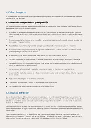 82 Noticias de ExportAr
4. Cultura de negocios
A la hora de hacer negocios en Chile es recomendable seguir las siguientes pautas sociales y de etiqueta para crear ambientes
de negociación más favorables:
4.1. Recomendaciones protocolares y de negociación
Los primeros contactos comerciales deberán realizarse por medio de intermediarios, como consultoras o asociaciones, las cua-
les faciliten el contacto con las empresas chilenas.
•	 Al igual que en la mayoría de los países latinoamericanos, en Chile se priorizan las relaciones interpersonales. Los temas
relacionados a la familia y la compañía (temas comunes durante la primera reunión)son buenos iniciadores en las negocia-
ciones.
•	 Se recomienda pactar las reuniones con al menos 2 o 3 semanas de anticipación, confirmando la asistencia -previa al viaje
de negocios- y llegada en destino.
•	 Para establecer una reunión es imprescindible pasar por la secretaria de la personacon la cual se irá a encontrar.
•	 El horario más adecuado para las reuniones de negocios es a media mañana. Las 10 de la mañana es un horario acorde,
pudiendo prolongar la reunión con un almuerzo.
•	 Es preciso ser puntual, aunque la contraparte puede aplazar unos minutos el comienzo de la cita.
•	 Los títulos profesionales no suelen utilizarse. Es preferible el tratamiento de las personas por señor/señora o don/doña.
•	 Las negociaciones con los chilenos suelen ser lentas. Por lo general, buscan negociar punto por punto todos los temas de
interés, en lugar de cerrar un acuerdo general.
•	 Los valores como la honestidad y la integridad se encuentran arraigados en el ambiente empresarial chileno.
•	 La agresividad es una táctica que debe ser evitada al momento de negociar con la contraparte chilena. El humor ingenioso
es bien recibido.
•	 No es común ofrecer regalos en las relaciones comerciales.
•	 La vestimenta es conservadora y clásica. Se recomienda el uso de trajes oscuros.
•	 Los acuerdos que se llevan a cabo se confirman con un documento escrito.
5. Canales de distribución
Los canales de distribución chilenos fueron amoldando su estructura a los cambios producidos por la apertura comercial y la
desregulación económica del país. Los formatos de venta tradicionales se fueron adaptando a los internacionales. En estas dos
décadas, se consolidaron grandes cadenas de supermercados y se expandieron las superficies de venta, dando pie a la moder-
nización del canal minorista.
De esta manera, el sector retail fue el de mayor dinamismo en los últimos años. Los supermercados e hipermercados, grandes
tiendas, establecimientos de hogar y construcción, además de farmacias y perfumerías concentraron el mayor porcentaje de las
ventas totales.
Según datos registrados en 2012, en el sector retail, sólo cuatro empresas poseen el 88% del market share. Walmart es la
líder del mercado, seguida por Cencosud, bajo las marcas Jumbo y Santa Isabel. En el tercer y cuarto puesto, se encuentran los
supermercados Unimarc, pertenecientes a la compañía SMU, y los supermercados Tottus, de Falabella.
 