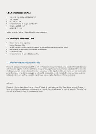 84 Noticias de ExportAr
6.1.1. Gastos locales (Bs.As.):
•	 THC: USD 220 (20´DV): USD 240 (40´DV)
•	 Toll: USD 90
•	 B/L: USD 65+ IVA
•	 Condicionamiento de equipo: USD 35 + IVA
•	 Handling: USD 35 + IVA
•	 AMS: USD 35 + IVA
Salidas: semanales, sujetas a disponibilidad de espacio y equipo
6.2. Embarques terrestres a Chile
•	 Origen: Buenos Aires, Argentina.
•	 Destino: Santiago, Chile.
•	 Servicio: Camión Completo (Semi con baranda, reclinable y lona), carga general (non IMDG).
•	 Flete Terrestre: 3200dólares + gastos locales (Buenos Aires).
•	 CRT:50dólares + IVA.
•	 Condicionamiento de quipo: 35 dólares + IVA.
7. Listado de importadores de Chile
El presente listado de importadores de Chile ha sido verificado de manera personalizada por el Área de Información Comercial
de la Fundación Exportar mediante vía telefónica. Incluye empresas pertenecientes a un número acotado de rubros: alimentos
y bebidas, maquinaria para la industria alimenticia y packaging,y tiendas departamentales. Los mismos han sido seleccionados
por su desempeño en los últimos años y por su potencial de consolidación en este mercado. Sin embargo, no son los únicos
sectores de interés para la oferta exportable argentina y se planea ampliar el análisis en informes posteriores.
Aclaración:
El presente informe, disponible on-line, no incluye el “Listado de importadores de Chile”. Para obtener la versión final del in-
forme con el listado completo, debe contactarse con el “Área de Atención a Empresas” a través de la sección “Consultas” del
sitio web de la Fundación ExportAr: www.exportar.org.ar.
 