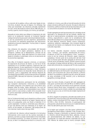 7Noticias de ExportAr
La mención de la palabra cultura suele estar ligada al arte,
a lo lírico; al placer más que al negocio. Sin embargo, hay
cifras que sorprenden: las industrias culturales representan
el 4 por ciento del Producto Interno Bruto (PIB) del país, un
número superior al de la energía y la minería, por ejemplo.
Apoyada en estos datos que reflejan la importancia de este
sector en la producción nacional, la Fundación Exportar
trabaja intensamente para asistir a los emprendedores locales.
Y, por las características de este segmento, generalmente
se encuentra con pequeños productores que desconocen
totalmente el proceso exportador -muchas veces ni siquiera
tienen un CUIT.
Hay artesanos de pequeñas comunidades del Noroeste
argentino y de la región pampeana, tejedoras de la
Patagonia, orfebres de la Mesopotamia, pintores de las
provincias del centro. Todos ellos aportan a la cultura tanto
desde lo simbólico, la identidad, como en el crecimiento de
las economías regionales.
Para ellos, la Fundación organizó, entonces, un seminario
de exportación de servicios de diseño. La cita fue el 18 de
septiembre en la Cancillería argentina, organismo del cual
depende Exportar. A esta capacitación se sumaron expertos
del Ministerio de Relaciones Exteriores y Culto, Ministerio
de Industria, Ministerio de Desarrollo Social, Ministerio de
Economía, junto a especialistas del Instituto Nacional de
Tecnología Industrial (INTI), Instituto Nacional de la Propiedad
Industrial (INPI), Mercado de Industrias Culturales (MICA) y
Puro Diseño.
Decenas de productores participaron de las actividades,
que incluyeron disertaciones interactivas y la posibilidad
de realizar preguntas a los expertos que concurrieron para
despejar todas las dudas. Según destacaron, fue muy útil
la presencia en el panel de la emprendedora Laura Varsky,
quien contó su caso exitoso y reveló cómo se puede iniciar
el camino exportador partiendo desde un trabajo artesanal
hecho en casa.
Esto es fundamental dado que la Argentina se afianza como
el eje de la industria cultural en la región. Nuestro país se
ubica a la vanguardia, junto con Brasil y Colombia. Es el
cuarto exportador mundial en contenidos para televisión y
el que más librerías tiene por habitantes en la región. De
hecho, el año pasado, se estrenaron 166 producciones de
cine nacional, cuatro veces más que 2002.
La definición de industria cultural responde a la normativa
internacional, como ocurre con las cuentas nacionales en
general, y así tiene su propio nomenclador en los indicadores
de actividad económica. Se refiere al producto cuyo valor
de uso, es decir: la utilidad que brinda en su consumo, es el
símbolo en sí mismo, y por ello se trata de la producción de la
propia conciencia del que lo consume. De aquí la relevancia
económica, política e histórica de tal tipo de producción y de
su concurrente vinculación a la noción de identidad.
El valor agregado por este tipo de producción -el trabajo social
destinado a la reproducción de ese símbolo- aborda más
allá de lo tradicionalmente considerado como producción
artística, especialmente a partir de la consideración del
desarrollo tecnológico en su propio soporte. Por lo que incluye
las artes plásticas, escénicas, diseño, música, audiovisual,
radiofonía, editorial y videojuegos. Esto incorpora desde la
producción de diarios a la realización de las típicas fiestas
culturales regionales.
Los bienes culturales requieren insumos considerados
como "conexos" -por ejemplo: reproductores de música,
el televisor, el DVD, las computadoras- o bien "auxiliares",
como lo son las cámaras de filmación, papel, imprentas,
grabadoras. Forman parte de la producción del bien final
pero no forman parte del valor agregado en términos de lo
cultural, de lo considerado creativo, donde sí estaría incluido
por ejemplo el trabajo editorial del libro o del característico
propio del contenido de un programa de TV o de una película.
La medición de tal concepto se profundizó con la creación
en 2006 del Sistema de Información Cultural de la Argentina
(SInCA), por la Secretaría de Cultura de la Nación, a efectos
de llevar una estadística metódica que dé cuenta del aporte
de estas actividades al PIB nacional y de su distribución
geográfica a lo largo del país.
Según los datos oficiales, el aporte del valor agregado de
este sector aumentó del 2,3% del PBI en el 2004 al 3,83%
en 2011, con tasas de crecimiento anual superiores a las del
Producto Interno Bruto total. Corresponde a una actividad
tres veces mayor que la minería, señalan las autoridades del
sector, lo que a su vez, en términos de empleo representa el
2% del total.
En 2012, el gasto en programas culturales ejecutados por la
Secretaría de Cultura fue del 0,22% del total del presupuesto
público, similar al de Brasil (0,27%), mayor al de Colombia
(0,13%) y Perú (0,14%). Asimismo, la participación del
presupuesto cultural de las provincias y la Ciudad de Buenos
Aires fue del 0,82% para este mismo año.
En la región que compete a los diez países sudamericanos
(la Argentina, Brasil, Bolivia, Colombia, Chile, Ecuador, Perú,
Paraguay, Uruguay y Venezuela) se exportan productos de
la industria cultural (básicamente libros, películas, música)
por aproximadamente 250 millones de dólares, lo que
corresponde a la mitad del volumen importado de más de
500 millones de dólares para el mismo concepto (datos
 