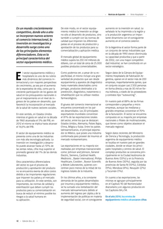 Noticias de ExportAr Feria Hospitalar
10 Edición Nro. 26
El sector equipamiento médico y
hospitalario es uno de los rubros
más dinámicos del comercio in-
ternacional y con mayores perspectivas
de crecimiento, ya sea por el aumento
de la expectativa de vida, como por la
creciente participación de los gastos de
salud en los presupuestos nacionales o
por el mejoramiento en el nivel de in-
gresos de los países en desarrollo, que
favoreció la incorporación al mercado
de la salud de nuevos sectores sociales.
En este sentido, en Estados Unidos
mientras el gasto en salud en la década
de 1960 alcanzaba el 5% del PIB, en
2012 el mismo se triplica hasta alcanzar
el 14,6% del PIB.
El sector de equipamiento médico se
presenta como una de las industrias
con más alta tecnología aplicada. La
inversión en investigación y desarro-
llo puede alcanzar hasta un 10% de
las ventas netas, cifra muy superior al
promedio general del 1% de las demás
industrias.
Otra característica diferenciadora
del sector es que el proceso de
producción y aprobación del producto
no se encuentra exenta de altos costos
debido a las importantes regulaciones
que imponen los países y el mercado
para su utilización. En este sentido, son
importantes, las normas de calidad y
esterilización que deben cumplir los
productos para su comercialización en
busca de reducir al mínimo posible los
riesgos a la salud humana en
su aplicación.
En un mundo crecientemente
competitivo, donde año a año
se incorporan nuevos actores
al comercio internacional, la
inversión en investigación y
desarrollo surge como uno
de los principales elementos
diferenciadores. Esta es la
principal característica del
sector equipamiento médico.
De este modo, en el sector equipa-
miento médico la inversión se dirige
no sólo al desarrollo de productos, sino
también a cumplir con las normas de
calidad que imponen los diferentes
países en el proceso de producción y
aprobación de los productos para su
comercialización y aplicación médica.
El mercado global de equipamiento
médico supera los 250 mil millones de
dólares, con un total de cerca de 25.000
posibles productos comercializables.
Como podemos ver, a pesar de su es-
pecificidad, el mismo incluye una gran
variedad de productos que van desde
equipamiento y aparatos de diagnóstico
hasta materiales desechables como
jeringas, productos destinados a la
prevención, diagnóstico, tratamiento o
rehabilitación que no utilizan medios
farmacológicos.
El grueso del comercio internacional se
encuentra concentrado en los paí-
ses desarrollados. Los 20 principales
exportadores mundiales concentran
el 81% de las exportaciones totales
del sector, entre los que se destacan:
Estados Unidos, Alemania, Países Bajos,
China, Bélgica y Suiza. Entre los países
latinoamericanos, el principal exporta-
dor es México, que posee una industria
conformada para proveer de insumos al
mercado norteamericano.
Las exportaciones en su mayoría son
realizadas por empresas trasnacionales
como: Johnson and Johnson, General
Electric, Siemens, Cardinal Health,
Medtronic , Baxter International, Philips
Healthcare, Covidien , Boston Scientific
y Abbott Laboratories, quienes con-
centran poco menos de la mitad de los
ingresos totales de la industria.
En los últimos años, a la constante
demanda de los países desarrollados
por insumos y equipamiento médico,
se ha sumado una revitalización del
mercado latinoamericano debido al
aumento del ingreso per cápita y de la
implementación de políticas en materia
de seguridad social, con el consiguiente
aumento en la inversión en salud. Lo
señalado le ha imprimido a la región y
a la producción argentina un impor-
tante dinamismo con el consiguiente
aumento en el comercio exterior.
En la Argentina el sector forma parte de
un conjunto de ramas industriales que
en la década de 1990 vieron disminuida
su capacidad productiva y que a partir
de 2002, con una mayor competitivi-
dad industrial, se han constituido en un
sector estratégico.
Segun datos de la Cámara de Equipa-
miento Hospitalario de Fabricación Ar-
gentina, operan en el sector más de 200
empresas, mayoritariamente pymes, que
en conjunto ocupan casi 2.500 personas
en forma directa y mas de 30 mil en for-
ma indirecta, a través de los proveedores
y contratos tipo “outsourcing”.
En nuestro país el 88% de las firmas
corresponden a pequeñas y micro
empresas, aunque las medianas y
grandes empresas concentran el 70%
de la facturación. El sector se encuentra
compuesto en su mayoría por empresas
nacionales o filiales de multinacionales,
que tienen como objetivo abastecer el
mercado regional.
Según datos recientes del Ministerio
de Ciencia y Tecnología, la producción
argentina de equipamiento médico
se localiza en nuestro país en grandes
ciudades, donde se sitúan los princi-
pales hospitales y centros de salud. El
complejo productivo se concentra prin-
cipalmente en la Ciudad Autónoma de
Buenos Aires (33%) y en la Provincia
de Buenos Aires (30%), seguida por las
provincias de Santa Fé (10%), Córdoba
(9%), Mendoza (4%), Neuquén (2%)
y Tucumán (1%).
En cuanto a las exportaciones, las
mismas se agrupan principalmente
en el Capítulo 90 del Nomenclador
Arancelario y en algunos productos en
los Capítulos 84 y 94.
En el año 2014, los envíos de
equipamiento médico alcanzaron cifras
 