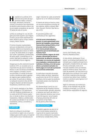 13Edición Nro. 26
Francia, Gran Bretaña, Italia,
Polonia y República Checa.
En esta edición, participaron 13 em-
presas. Las empresas participantes han
indicado que su objetivo principal fue la
generación y fortalecimiento de nuevos
vínculos comerciales, tanto en el
mercado brasileño como con distintos
países de América Latina. Todos califi-
caron de excelente o de muy buena a la
adecuación de su producto con el perfil
de la feria y solamente dos empresas
consideran que deben hacer modifica-
ciones a su producto para ingresar en el
mercado brasilero.
Según lo informaron las mismas em-
presas, se han realizado más de 290
contactos comerciales, y un 25% de
estas alientan expectativas de negocios.
Hospitalar en su edición 2015
demostró ser la Feria de equi-
pamiento médico, servicios,
tecnología, laboratorio, farmacias,
clínicas y consultorios más importantes
de América Latina donde se dieron cita
los principales proveedores de salud de
59 países de todo el mundo.
La feria se constituye en una cita obli-
gada para todos aquellos que integran
el sector, ya que reúne expositores de
Brasil, América Latina, Europa, Estados
Unidos y Medio Oriente.
El número de países representados,
tanto por los expositores como por los
visitantes, evidencia la importancia que
tiene Hospitalar para el sector en Améri-
ca Latina. No existe evento en la región
que nuclee a operadores y profesionales
de tantos países, convirtiéndose en la
ocasión ideal para la realización contac-
tos comerciales y futuros negocios.
Al igual que los años anteriores durante
la edición 2015, se consolidó como un
importante foro de salud en donde se
llevaron a cabo 50 eventos simultáneos,
entre congresos, jornadas y reunio-
nes sectoriales, en donde se discuten
rumbos y tendencias sobre la gestión
de negocios para establecimientos
de la salud. En particular se destaca
la realización durante la feria del 38º
Congreso Brasilero de Administración
Hospitalaria y Gestión de la Salud.
La 23º edición realizada en San Pablo,
Brasil, congregó a 1.250 expositores
y 96.000 visitantes profesionales, en
un predio de 82.000 metros cuadra-
dos, en donde se dieron cita directivos
hospitalarios, médicos y profesionales
de la salud que deciden en las compras
hospitalarias, clínicas, consultorios y
laboratorios.
EL MERCADO
Brasil se contituye en la principal
economía de la región y es un socio es-
tratégico para nuestro país y en especial
como destino de las manufacturas de
origen industrial las cuales anualmente
superan los 12 mil millones de dólares.
El Sistema de Salud en Brasil es mixto,
con recursos económicos oriundos de
dos sistemas, público y privado (Mer-
chán-Hamann, Shimizu, Díaz Bermu-
dez, 2013)
El subsistema público está
constituido por dos segmentos:
a) el del acceso universalizado y
gratuito, el cual es garantizado como
derecho del ciudadano, denominado
Sistema Único de Salud (SUS); y b) el
de acceso restricto a militares.
El en sistema privado existen dos
segmentos que son beneficiados por
incentivo fiscal:
a) el de los planes y seguros de salud
privados, denominado de sistema
suplemental, de afiliación voluntaria,
financiados con recursos de empleado-
res y empleados o exclusivamente, por
individuos y familias; y b) el del acceso
directo a proveedores privados me-
diante pagos en el acto de la prestación
de los servicios asistenciales
En particular el mercado de equipa-
miento médico de Brasil, representa
anualmente más de 167 mil millones
de dólares, de los cuales los productos
importados poseen una importante
participación.
No obstante Brasil cuenta con una
importante red de empresas naciona-
les, transnacionales, grandes, pequeñas
y medianas que hacen del mismo un
sector altamente dinámico que incluso
le permite exportar. Las principales
empresas productivas del rubro se
encuentran en San Pablo,
Rio de Janeiro y Belo Horizonte.
PABELLÓN NACIONAL
El pabellón argentino se ubicó en el
sector donde estaban presentes la
mayoría de los espacios nacionales,
entre estos se destacaron la presencia
de Alemania, Canadá-EEUU, China,
Noticias de ExportAr Feria Hospitalar
 