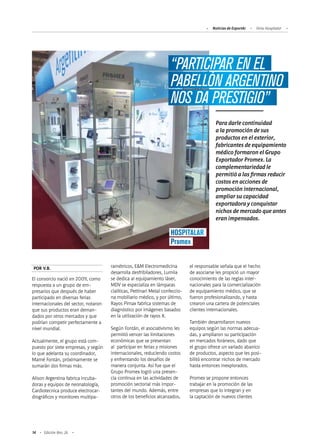 14 Edición Nro. 26
“PARTICIPAR EN EL
PABELLÓN ARGENTINO
NOS DA PRESTIGIO”
HOSPITALAR
Promex
Para darle continuidad
a la promoción de sus
productos en el exterior,
fabricantes de equipamiento
médico formaron el Grupo
Exportador Promex. La
complementariedad le
permitió a las firmas reducir
costos en acciones de
promoción internacional,
ampliar su capacidad
exportadora y conquistar
nichos de mercado que antes
eran impensados.
POR V.B.
El consorcio nació en 2009, como
respuesta a un grupo de em-
presarios que después de haber
participado en diversas ferias
internacionales del sector, notaron
que sus productos eran deman-
dados por otros mercados y que
podrían competir perfectamente a
nivel mundial.
Actualmente, el grupo está com-
puesto por siete empresas, y según
lo que adelanta su coordinador,
Marné Fontán, próximamente se
sumarán dos firmas más.
Alison Argentina fabrica incuba-
doras y equipos de neonatología,
Cardiotecnica produce electrocar-
diográficos y monitores multipa-
ramétricos, E&M Electromedicina
desarrolla desfribiladores, Lumiia
se dedica al equipamiento láser,
MDV se especializa en lámparas
cialíticas, Pettinari Metal confeccio-
na mobiliario médico, y por último,
Rayos Pimax fabrica sistemas de
diagnóstico por imágenes basados
en la utilización de rayos X.
Según Fontán, el asociativismo les
permitió vencer las limitaciones
económicas que se presentan
al participar en ferias y misiones
internacionales, reduciendo costos
y enfrentando los desafíos de
manera conjunta. Así fue que el
Grupo Promex logró una presen-
cia continua en las actividades de
promoción sectorial más impor-
tantes del mundo. Además, entre
otros de los beneficios alcanzados,
el responsable señala que el hecho
de asociarse les propició un mayor
conocimiento de las reglas inter-
nacionales para la comercialización
de equipamiento médico, que se
fueron profesionalizando, y hasta
crearon una cartera de potenciales
clientes internacionales.
También desarrollaron nuevos
equipos según las normas adecua-
das, y ampliaron su participación
en mercados foráneos, dado que
el grupo ofrece un variado abanico
de productos, aspecto que les posi-
bilitó encontrar nichos de mercado
hasta entonces inexplorados.
Promex se propone entonces
trabajar en la promoción de las
empresas que lo integran y en
la captación de nuevos clientes
Noticias de ExportAr Feria Hospitalar
 
