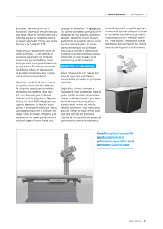 17Edición Nro. 26
En cuanto a la vinculación con la
Fundación Exportar, el ejecutivo destaca
que existe desde el momento cero de la
empresa, ya que su compañía integra
el Grupo Exportador Promex, que lidera
Exportar y la Fundación ICBC.
Según Pina, el asociativismo tiene un
efecto sinérgico. “El ser parte de un
consorcio exportador nos posibilita
emprender nuevos desafíos y crecer
tanto personal como profesionalmente,
ya que al estar formado por empresas
de distintos rubros, en cada reunión
se generan intercambios que resultan
sumamente enriquecedores”.
Asimismo, con el fin de dar a conocer
sus productos en mercados externos,
la compañía participa en actividades
de promoción comercial tanto den-
tro como fuera del país. La Ronda
Internacional de Negocios en Expome-
dical, y las Ferias FIME y Hospitalar son
algunos ejemplos. En relación a este
punto, el empresario señala que “estas
actividades propiciaron la inserción de
Rayos Pimax en nuevos mercados, y la
experiencia nos revela que la industria
nacional argentina tiene fuerza para
A mediano plazo la compañía apunta a
aumentar el volumen de exportación en
el continente Sudamericano, y ampliar
su participación en el mercado brasile-
ño. Para lograrlo, incorporará nuevas
tecnologías que acompañen los nuevos
métodos de diagnóstico y tratamiento.
competir en el exterior”. Y agrega que:
“El balance de nuestra participación en
Hospitalar es muy positivo, auténtico y
tangible. Valoramos mucho el acom-
pañamiento de nuestros clientes en los
eventos internacionales. El involu-
crarnos en este tipo de actividades
nos ayuda a orientar y redireccionar
nuestros esfuerzos destinados a seguir
ofreciendo servicios basados en la
experiencia y en la innovación”.
PROYECCIÓN INTERNACIONAL
Rayos Pimax cuenta con más de diez
años de trayectoria exportadora,
siendo Bolivia y Ecuador los principales
mercados.
Según Pina, la firma considera a
Sudamérica como su mercado meta. El
poder brindar atención personalizada,
ofrecer un eficiente servicio post venta,
hablar el mismo idioma y el estar
situados en el mismo uso horario,
resultan parámetros muy importantes
para los clientes de Rayos Pimax dado
que para este tipo de productos,
además de la instalación del equipo, el
soporte técnico resulta fundamental.
A mediano plazo la compañía
apunta a aumentar el
volumen de exportación en el
continente Sudamericano.
Noticias de ExportAr Feria Hospitalar
 