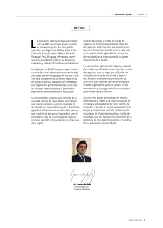 Noticias de ExportAr Sumario
1Edición Nro. 26
EDITORIAL
Lic. Leonardo Boto
Director Ejecutivo
Fundación Exportar
La Asociación Latinoamericana de Integra-
ción (ALADI) es el mayor grupo regional
de trabajo conjunto. Sus trece países
miembros son Argentina, Bolivia, Brasil, Chile,
Colombia, Cuba, Ecuador, México, Panamá,
Paraguay, Perú, Uruguay y Venezuela, repre-
sentando en total 20 millones de kilómetros
cuadrados y más de 510 millones de habitantes.
Los objetivos de ALADI son promover el inter-
cambio de conocimientos entre sus entidades
asociadas; conformar grupos de estudio y aná-
lisis para el tratamiento de temas específicos
de logística; brindar capacitación; interactuar
con organismos gubernamentales y procurar
los recursos necesarios para el desarrollo y
crecimiento permanente de la Asociación.
En este contexto, nuestro país fue sede de la
segunda edición de Expo ALADI, que incluyó
una macrorrueda de negocios, realizada en
Tecnópolis con la coordinación de la Cancillería
Argentina. Para tener dimensión de lo exitoso
que resultó este encuentro basta decir que se
concretaron más de 3.600 citas de negocios
entre los casi 700 representantes de empresas
de la región.
Durante la jornada y media de rueda de
negocios se firmaron acuerdos de intención
de negocios, al tiempo que los visitantes reci-
bieron información específica sobre cada país
en los stands de las agencias de promoción
de exportaciones e inversiones de los países
integrantes de la ALADI.
En este sentido, la Fundación Exportar, además
de brindar su calificada asistencia en las rondas
de negocios, tuvo su lugar para difundir sus
múltiples servicios de asistencia al exporta-
dor. Decenas de pequeños productores se
acercaron para conocer las herramientas que
nuestra organización pone al servicio de los
exportadores y conseguimos vincularnos para
potenciales trabajos futuros.
Una vez más quedó demostrado el enorme
potencial de la región y la importancia que tie-
ne trabajar articuladamente y con espíritu de
conjunto. El desafío es seguir avanzando como
bloque y mejorar año tras año el desempeño
exportador de nuestras pequeñas y medianas
empresas, que son las que más requieren de la
asistencia de los organismos como el nuestro y
de las asociaciones como ALADI.
 