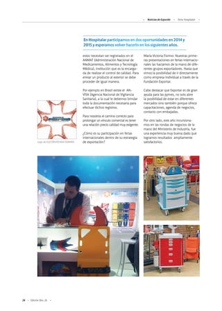 24 Edición Nro. 26
estos necesitan ser registrados en el
ANMAT (Administración Nacional de
Medicamentos, Alimentos y Tecnología
Médica), institución que es la encarga-
da de realizar el control de calidad. Para
enviar un producto al exterior se debe
proceder de igual manera.
Por ejemplo en Brasil existe el AN-
VISA (Agencia Nacional de Vigilancia
Sanitaria), a la cual le debemos brindar
toda la documentación necesaria para
efectuar dichos registros.
Para nosotros el camino correcto para
prolongar un vínculo comercial es tener
una relación precio calidad muy exigente.
¿Cómo es su participación en ferias
internacionales dentro de su estrategia
de exportación?
María Victoria Fiorino: Nuestras prime-
ras presentaciones en ferias internacio-
nales las hacíamos de la mano de dife-
rentes grupos exportadores. Hasta que
vimos la posibilidad de ir directamente
como empresa individual a través de la
Fundación Exportar.
Cabe destacar que Exportar es de gran
ayuda para las pymes, no solo abre
la posibilidad de estar en diferentes
mercados sino también porque ofrece
capacitaciones, agenda de negocios,
contacto con embajadas.
Por otro lado, este año incursiona-
mos en las rondas de negocios de la
mano del Ministerio de Industria, fue
una experiencia muy buena dado que
logramos resultados ampliamente
satisfactorios.Logo de ELECTROTECNIA FIORINO.
Noticias de ExportAr Feria Hospitalar
En Hospitalar participamos en dos oportunidades en 2014 y
2015 y esperamos volver hacerlo en los siguientes años.
 