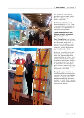 25Edición Nro. 26
Con la Fundación participamos en
exposiciones internacionales en Perú,
Ecuador y en Brasil, siempre con un
balance muy positivo.
En Hospitalar participamos en dos
oportunidades en 2014 y 2015 y espe-
ramos volver hacerlo en los siguientes
años, porque es una feria que nos ha
dado importantes resultados.
¿Qué le recomendaría a una Pyme
industrial que quiere iniciarse en el
proceso de exportación?
María Victoria Fiorino: En primer lugar,
es muy importante entender el contexto
y las necesidades de los clientes. El
cliente necesita ser cuidado, respetar
los plazos establecidos y ofrecer solu-
ciones a los distintos inconvenientes
que le puedan surgir al cliente.
El comercio internacional es por sobre
todas las cosas una cuestión de con-
fianza. Para exportar primero debes
construir confianza con el futuro cliente
y luego mantenerla. Por eso es impor-
tante siempre tener la mejor predispo-
sición para ayudar al cliente. También
es importante no descuidar la post
venta, asegurarse que todo fue correcto
hasta el momento en que el cliente se
encontró con la mercadería.
En segundo lugar, es importante la
participación en ferias o misiones inter-
nacionales. La misma es clave para que
conozcan a la empresa, la cual debe
estar acompañada de un seguimiento
constante del posible cliente y del desa-
rrollo de un sitio web dinámico acorde a
las expectativas de venta.
Noticias de ExportAr Feria Hospitalar
 