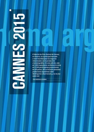 Noticias de ExportAr Sumario
26 Edición Nro. 26
CANNES2015
El Marché du Film-Festival de Cannes,
en Francia, es el principal mercado
a nivel mundial para los negocios
relacionados con la producción
cinematográfica. En esta edición, más
de 1.000 expositores recibieron la visita
de 11.500 participantes provenientes
de 120 países. Allí se hicieron presentes
productoras argentinas como
Meikingcine o Duermevela, y no les fue
nada mal.
PORVERÓNICASCORNIK
 