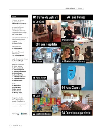 Noticias de ExportAr Sumario
2 Edición Nro. 26
STAFF
Presidente del Consejo
de Administración
D. Héctor Augusto Méndez
Secretario del Consejo
de Administración
y secretario de Relaciones
Económicas Internacionales
Emb. Carlos Bianco
Subsecretario de Desarrollo de
Inversiones y Promoción
Comercial
Lic. Agustín Wydler
Director ejecutivo
Lic. Leonardo Boto
Gerente de Relaciones
Institucionales
Cdor. Fernando Núñez
Jefe de Comunicación y Diseño
Lic. Francisco Faragó
Redacción y contenidos
Dr. Héctor Lorenzo
Lic. Verónica Scornik
Lic. Verónica Biganzoli
Lic. Javier González Ojeda
Lic. Daniela Peppe
Lic. Agustín Bozzotti
Lic. Gabriel Darío Perrone
Lic. Giannina Eliopoulos
Lic. Ana Inés Dijulio
Diseño
DG. Pablo Caruso
DG. Omar Baldo
DG. José Estevez
DG. Alan Marino
DG. Rodrigo Rivero
Tipografías utilizadas
Bree ©, Type together
Alegreya ©, Argentina ©
Se autoriza la reproducción total o parcial de
los artículos y de las fotografías citando como
fuente a Noticias de Exportar.
08 Feria Hospitalar
04 Centro de Vietnam
Argentina
14 Promex
16 Rayos Pimax
18 Lexel
26 Feria Cannes
27 Duermevela
31 Meikincine Enterteinment
34 Hand Secure
38 Consorcio alojamiento22 Electrónica Fiorino
 