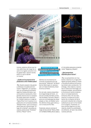 30 Edición Nro. 26
mismas, podemos afirmar que he-
mos salido ilesos del riesgo de no
caer en los lugares comunes ni en
los golpes bajos. Quizá el secreto
está en lo que se decide
no mostrar.
-¿Cuálessonlosproyectosdela
productoraacorto-medianoplazo?
-T.L.: Nuestro proyecto más grande
y ambicioso es la película de ani-
mación “Gilgamesh”, en coproduc-
ción con la empresa de animación
argentina Hookup Animation, que
se encuentra en producción y tiene
grandes chances de ser un proyecto
de amplia repercusión internacio-
nal. También estamos en rodaje de
“Opera Prima” de mi autoría, en co-
producción con la empresa brasileña
“Miração Filmes”, que es la tercera y
última parte de la denominada “Tri-
logía de la Libertad”, precedida por
nuestras producciones “Fortalezas”
(2010) y “Moacir” (2011).
Además nos encontramos ter-
minando la postproducción del
documental “Valdenses” de Marcel
Gonnet Wainmayer en coproduc-
ción con Italia (Cinefonie) y Brasil
(Cinema do Polvo).
Por otro lado, estamos desarrollan-
do el largometraje de ficción, en
tono de comedia dramática, de Da-
niel Gimelberg “Leonardo y Martín”,
acerca de una pareja gay que desea
adoptar un hijo, con Esteban Lamo-
the, Verónica Llinás y gran elenco, y
con la música de Fito Páez.
Finalmente, está por comenzar el
rodaje del documental “Marta y Male-
na” de Malena Moffat y Bruno López y
el 1 de octubre estrenamos comercial-
mente “Vergüenza y Respeto”.
- ¿Qué perspectivas
vislumbra para el sector?
-T.L.: Las perspectivas son muy
buenas. Estamos en un lugar privi-
legiado del globo debido al interés
y las políticas públicas de fomento
que existen para a producción. Sin
embargo, resta mejorar y naciona-
lizar el sistema de mecenazgo con
empresas privadas, que actualmen-
te funciona de manera incipiente
sólo en la Ciudad Autónoma
de Buenos Aires. Por otro lado,
estamos a la espera de la apro-
bación de un proyecto de ley de
promoción industrial de la industria
audiovisual que aún no fue tratado
en el Congreso. Finalmente, un
tema siempre vigente es la nece-
sidad de ampliar las posibilidades
de exhibición, de hacer más visibles
nuestras películas.
Noticias de ExportAr Festival de Cannes
“ESTAMOS EN UN LUGAR
PRIVILEGIADO DEL GLOBO DEBIDO
AL INTERÉS Y LAS POLÍTICAS
PÚBLICAS DE FOMENTO QUE
EXISTEN PARA LA PRODUCCIÓN”.
 