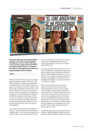 31Edición Nro. 26
POR V.S.
Hace doce años que las hermanas Meik
trabajan en el sector cinematográfico.
En 2013 dieron el gran salto y fundaron
su propio emprendimiento. Con pasos
tan veloces como seguros, ya tuvieron su
segunda experiencia en Cannes.
Meikincine Entertaiment es una agencia boutique
argentina lanzada en agosto de 2013 por Lucía
Meik, licenciada en administración graduada de
la Universidad Buenos Aires (UBA). Luego de su
paso por la industria del consumo masivo en Kraft
Foods, llegó a la industria audiovisual de la mano
de Primer Plano Film Group como responsable
del área de ventas internacionales manejando un
catálogo de más de 400 películas y participando
en distintos mercados internacionales. A fines
de 2014, se incorporó a la compañía, Julia Meik,
licenciada en relaciones del trabajo- graduada
de la Universidad Buenos Aires (UBA)- con una
experiencia anterior de 15 años en la industria
cinematográfica.
Lucía cuenta como durante todo su período de
trabajo en relación de dependencia anhelaban el
proyecto propio. “Con mi hermana trabajamos por
más de 10 años en una empresa argentina dedi-
cada a la distribución de cine nacional, y siempre
soñamos con la posibilidad de tener nuestro
propio emprendimiento, dice Lucía. Así surge la
idea de Meikincine”.
Sin dudas que tantos años de trabajo en la indu-
stria cinematográfica constituyeron un gran aporte
para el trabajo actual de estas jóvenes emprend-
edoras. “Haber trabajado anteriormente en otra
empresa con una larga y prestigiosa trayectoria en
el sector cinematográfico nos permitió tener un
background del negocio y un mejor conocimiento
de los players”, asegura.
Sobre su participación junto a la Fundación
Exportar y la Cancillería en Marche du Film ,
dentro del Festival de Cannes, Lucía se muestra
muy entusiasta y destaca el apoyo recibido por
ambos organismos. “Participar de Marche du Film
contando con un espacio físico excepcional y con
una ubicación privilegiada dentro del mercado,
sería casi imposible para las pequeñas empresas
privadas del mundo del cine sin el apoyo de Fun-
dación Exportar, la Cancillería y el INCAA”, resalta.
Asimismo agrega que la participación en Cannes
permite conocer nuevos potenciales clientes y
afianzar lazos con otros.
La especialista explica que al ser una pequeña y nueva
empresa, el objetivo principal del viaje estuvo relacio-
nado con el posicionamiento y la imagen de la misma.
CANNES
Meikincine
“EL CINE ARGENTINO
SE HA POSICIONADO
REALMENTE BIEN”
Noticias de ExportAr Festival de Cannes
 