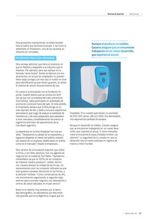 37Edición Nro. 26
hospitales. Si en nuestro país tienen un promedio
de 200-300 camas, allá son 1000. Eso demandaría
una exponencial cantidad de equipos.
Aunque el desarrollo es inédito, Casares asegura
que se encuentran trabajando en un nuevo desa-
rrollo, que superará al actual. Y como mercados
meta se encuentra Europa y Estados Unidos. Las
razones?. La seguridad de su creador en que su
desarrollo será el nuevo estándar en higiene de
manos a nivel mundial.
Para producirlo masivamente, en breve tendrán
lista la matriz que facilitará la escala. Y, tal como lo
adelantara el empresario, una de las apuestas es
ofrecerlo en comodato.
UN SERVICIO PARA CADA NECESIDAD
Otra ventaja adicional que tiene el producto, es
que es flexible y adaptable a la industria que lo
requiera. Por ejemplo, para que aplique en la
llamada “zona limpia” donde se fabrican los me-
dicamentos, en la que los empleados no pueden
llevar nada consigo y en ese caso la huella no sirve
para identificarlos ya que tienen guantes, se utilizó
el sistema de sensor reconocimiento de voz.
En cuanto a la vinculación con la Fundación Ex-
portar, Casares explica que ya conocía los servi-
cios ya que con la empresa del rubro alimenticio,
Food Service, había participado en actividades de
promoción comercial fuera del país. En este sentido,
el empresario destaca que la Feria Anuga es un
claro ejemplo de ello, y dado a la buena experiencia
alcanzada es que luego de evaluar la viabilidad de
Handsecure, y de estar preparados para abastecer
a otros mercados, inmediatamente recurrieron al
organismo promotor de exportaciones de la
Cancillería argentina.
La experiencia en la Feria Hospitalar fue muy po-
sitiva. “Destacamos la calidad de los expositores, y
logramos despertar el interés del público visitante
por tratarse de un producto inédito tanto en la feria
como en el mercado”, resaltó el empresario.
Otro servicio de la Fundación Exportar que utilizó
la firma, y con éxito absoluto, fue una agenda de
negocios en la ciudad de San Pablo. “Quedamos
maravillados ya que al 100% de los contactos
les interesó nuestro producto”, señaló. Asimis-
mo, Casares destacó la calidad de las firmas, los
representantes eran los contactos indicados ya que
eran quienes tomaban decisiones en las firmas, y
la atención recibida. “Como consecuencia de ello,
nos encontramos organizando el segundo viaje,
está vez para concretar negocios con laboratorios y
centros de salud radicados en el país vecino”.
Brasil es un destino muy atractivo por la densi-
dad demográfica, los laboratorios son diez veces
más grandes que en la Argentina, al igual que los
Noticias de ExportAr Hand Secure
Aunque el producto es inédito,
Casares asegura que se encuentran
trabajando en un nuevo desarrollo,
que superará al actual.
 