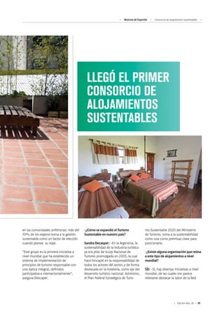 39Edición Nro. 26
LLEGÓ EL PRIMER
CONSORCIO DE
ALOJAMIENTOS
SUSTENTABLES
en las comunidades anfitrionas: más del
70% de los viajeros toma a la gestión
sustentable como un factor de elección
cuando planea su viaje.
“Este grupo es la primera iniciativa a
nivel mundial que ha establecido un
sistema de implementación de
principios de turismo responsable con
una óptica integral, definidos
participativa e intersectorialmente”,
asegura Descaper.
-¿Cómo se expandió el Turismo
Sustentable en nuestro país?
Sandra Decasper: -En la Argentina, la
sustentabilidad de la industria turística
ya era pilar de la Ley Nacional de
Turismo promulgada en 2005, la cual
hace hincapié en la responsabilidad de
todos los actores del sector, y de forma
destacada en la hotelería, como eje del
desarrollo turístico nacional. Asimismo,
el Plan Federal Estratégico de Turis-
mo Sustentable 2020 del Ministerio
de Turismo, toma a la sustentabilidad
como una como premisas clave para
posicionarlo.
-¿Existe alguna organización que reúna
a este tipo de alojamientos a nivel
mundial?
SD: -Sí, hay diversas iniciativas a nivel
mundial, de las cuales me parece
relevante destacar la labor de la Red
Noticias de ExportAr Consorcio de alojamiento sustentables
 