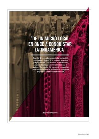 43Edición Nro. 25
PORVERÓNICASCORNIK
"DE UN MICRO LOCAL
EN ONCE A CONQUISTAR
LATINOAMÉRICA"
Blue Star Group, del empresario Carlos Castelli,
constituye un gigante de la moda en Argentina
que factura casi 1000 millones de pesos al año
gracias al éxito de sus marcas Todomoda e
Isadora. Con más de 650 puntos de venta en las
principales ciudades de Latinoamérica, el grupo
prepara su desembarco en Vietnam.
 