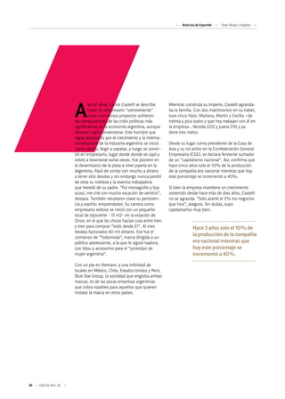 Noticias de ExportAr Todo Moda e Isadora
44 Edición Nro. 26
Alos 67 años, Carlos Castelli se describe
como un empresario “sobreviviente”
cuyos numerosos proyectos sufrieron
las consecuencias de las crisis políticas más
significativas de la economía argentina, aunque
siempre logró reinventarse. Este hombre que
sigue apostando por el crecimiento y la interna-
cionalización de la industria argentina se inició
como obrero, llegó a capataz, y luego se convir-
tió en empresario, lugar desde donde se cayó y
volvió a levantarse varias veces. Fue pionero en
el desembarco de la plata a nivel joyería en la
Argentina. Pasó de contar con mucho a dinero
a tener sólo deudas y sin embargo nunca perdió
de vista su nobleza y la esencia trabajadora
que heredó de su padre. “Fui monaguillo y boy
scout, me crié con mucha vocación de servicio”,
destaca. También resultaron clave su persisten-
cia y espíritu emprendedor. Su carrera como
empresario exitoso se inició con un pequeño
local de bijouterie - 15 m2- en la estación de
Once, en el que las chicas hacían cola entre tren
y tren para comprar “todo desde $1”. Al mes
llevaba facturados 40 mil dólares. Ese fue el
comienzo de “Todomoda”, marca dirigida a un
público adolescente, a la que le siguió Isadora,
con bijou y accesorios para el “prototipo de
mujer argentina”.
Con un pie en Vietnam, y una infinidad de
locales en México, Chile, Estados Unidos y Perú,
Blue Star Group, la sociedad que engloba ambas
marcas, es de las pocas empresas argentinas
que cobra royalties para aquellos que quieren
instalar la marca en otros países.
Mientras construía su imperio, Castelli agranda-
ba la familia. Con dos matrimonios en su haber,
tuvo cinco hijos: Mariana, Martín y Cecilia –de
treinta y pico todos y que hoy trabajan con él en
la empresa-, Nicolás (20) y Juana (19) y ya
tiene tres nietos.
Desde su lugar como presidente de la Casa de
Asia y su rol activo en la Confederación General
Empresaria (CGE), se declara ferviente luchador
de un “capitalismo nacional”. Así, confirma que
hace cinco años solo el 10% de la producción
de la compañía era nacional mientras que hoy
este porcentaje se incrementó a 40%.
Si bien la empresa mantiene un crecimiento
sostenido desde hace más de diez años, Castelli
no se agranda. “Solo acerté el 2% los negocios
que hice”, asegura. Sin dudas, supo
capitalizarlos muy bien.
Hace 5 años solo el 10% de
la producción de la compañía
era nacional mientras que
hoy este porcentaje se
incrementó a 40%.
 