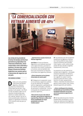 Noticias de ExportAr Centro de Vietnam Argentina
4 Edición Nro. 26
Las visitas de la presidenta
Cristina Fernández de Kirchner
permitieron profundizar las
relaciones bilaterales, tanto
comerciales como culturales y
políticas. En esta nota, quien
dirige el Centro de Vietnam
Argentina nos cuenta cuál es
el panorama de negocios con
ese país.
PORVERÓNICASCORNIK
Desde su rol como presiden-
ta del Centro de Vietnam
Argentina y directora
ejecutiva de la recientemente
conformada Casa de Asia –inau-
gurada en julio pasado- Lien Pham
no sólo nos explica cuáles son los
requisitos fundamentales para
exportar al sudeste asiático sino
que, además, destaca: tras las mi-
siones presidenciales a Vietnam se
registró un significativo incremento
en el comercio entre ese país y la
Argentina.
-¿Qué funciones cumple el Centro de
Vietnam Argentina?
Lien Pham: El Centro de Vietnam
Argentina es una institución que tiene
como objeto fomentar y promover el
intercambio de la cultura, la educación
y el turismo; como así también cola-
borar para incrementar las relaciones
comerciales entre Argentina y Vietnam.
-¿Cómo interactúa con las cámaras
comerciales de nuestro país?
LP: Trabajamos en cooperación mutua
con las cámaras y organismos públicos
en pos de potenciar los resultados,
tanto en organización y participación de
las misiones comerciales y culturales,
de seminarios o conferencias, como en
la búsqueda de contrapartes para los
productos argentinos.
-Para conocer un poco más sobre el
mercado, ¿qué productos argentinos se
exportan hoy a Vietnam y cuáles otros
tienen posibilidades de mayor
penetración en el corto-
mediano plazo?
LP: Los productos que más se exportan
actualmente de Argentina a Vietnam
son: harinas pellets de soja, prepara-
ciones de alimentos para animales,
maíz en grano, cueros, aceite de soja,
porotos de soja, pescado congelado,
medicamentos, entre otros.
Los productos con alto potencial ex-
portador para la Argentina -principales
productos importados por Vietnam y
que aún Argentina no exporta tanto-
son: algodón sin cardar ni peinar,
productos planos de hierro o acero,
aluminio sin alear, equipamientos
médicos, motonetas de producción ar-
gentina, leche en polvo, vinos, cítricos,
productos gourmet y de hotelería.
- ¿Cómo contribuyeron las misiones
encabezadas por la presidenta Cristina
Fernández de Kirchner con la inser-
ción de los productos argentinos en
Vietnam?
LP: No hay dudas de que las misiones
presidenciales contribuyeron a incre-
mentar las relaciones entre Argentina
y Vietnam. Durante las mismas se pro-
“LA COMERCIALIZACIÓN CON
VIETNAM AUMENTÓ UN 40%”
 