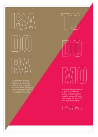 Es el prototipo de mujer
argentina, no demasiado
exhibicionista. Es aquella
que sólo insinúa. No le gusta
llamar demasiado la atención
y es estéticamente prolija.
Su perfil es alegre y divertido
ya que las adolescentes
quieren lookearse distinto
todas las semanas. El target
abarca desde los 11 a los 18
años aproximadamente.
 