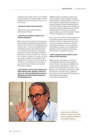 50 Edición Nro. 26
le pusimos ese nombre. El plan es que cualquier
local que se abra en el exterior pague un 3% de
royalties (2% por el know how y 1% por el uso
de la marca).
-¿En qué otros países tienen presencia?
-C.C: En Chile, Perú, Estados Unidos y
próximamente Vietnam.
-¿Cómo fue que decidieron ingresar a este
mercado emergente?
C.C.: Comenzamos tanteando el terreno duran-
te dos misiones presidenciales desarrolladas en
Vietnam (2012 y 2013). Allí se trabajaba durante
muchas horas. Un día en una de las cenas me
entusiasmé y le dije al oído a Moreno (Guiller-
mo, ex secretario de Comercio): “deciles que
voy a abrir un local de Todomoda en Vietnam”.
Entonces él lo anunció en público. El Grupo Ca-
sino –terceros o cuartos en el mundo- me abrió
las puertas y también el ex embajador Thao
Nguyen Dinh. Asimismo conté con la ayuda de
Lien Pham mi compañera de la Casa de Asia,
que me brindó los contactos que necesitaba
para armar el negocio.
-¿Qué opinión le merecen estas iniciativas y las
ferias internacionales, agendas, rondas de ne-
gocios, etc. de las que participan las empresas
argentinas junto a la Fundación Exportar y la
Cancillería Argentina?
-C.C: Me parecen muy buenas. A partir de las
misiones empecé a seguir la política de este go-
bierno tendiente a recuperar fábricas. A mí no me
convenía porque estaba tranquilo importando, y
tenía que empezar a fabricar nuevamente, pero
me di cuenta de que la delincuencia de hoy tiene
que ver con la falta de trabajo que hubo durante
la década del 90. Por eso, creo que hay que
cuidar las fábricas y la industria nacional. También
invertir en capacitación y en maquinaria.
Hace 5 años solo el 10% de nuestra producción
era nacional, mientras que hoy la ecuación se
modificó y el 40% es nacional. Hemos crecido
mucho en producción y fabricación. Además
de la fábrica en Barracas, y en la provincia del
Chaco hacemos alianzas con otros fabricantes
argentinos. Estamos haciendo mucha fuerza
para defender un capitalismo nacional.
-¿Siente usted que puede contribuir con esto
desde su rol de empresario?
-C.C: Sin dudas. Hoy tengo un rol activo en
la Confederación General Económica (CGE), y
también desde la Casa de Asia y CAMDEA, una
cámara nueva de exportadores. La idea es or-
ganizar la fuerza exportable por sectores, o sea
aglutinar a los empresarios, sectorizarlos, y tratar
de interceder entre cada sector y el gobierno
para mejorar la oferta exportadora. El objetivo es
simple: generar más trabajo e
incrementar las exportaciones.
A partir de las misiones
empecé a seguir la política
de este gobierno tendiente
a recuperar fábricas.
Noticias de ExportAr Todo Moda e Isadora
 
