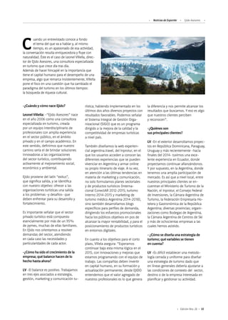 Noticias de ExportAr Ejido Asesores
53Edición Nro. 26
Cuando un entrevistado conoce a fondo
el tema del que va a hablar y, al mismo
tiempo, es un apasionado de esa actividad,
la conversación resulta enriquecedora y fluye con
naturalidad. Éste es el caso de Leonel Villella, direc-
tor de Ejido Asesores, una consultora especializada
en turismo que crece día tras día.
Además de hacer hincapié en la importancia que
tiene el capital humano para el desempeño de una
empresa, algo que remarca insistentemente, Villella
pone el foco en una cuestión que ha cambiado el
paradigma del turismo en los últimos tiempos:
la búsqueda de riqueza cultural.
-¿Cuándo y cómo nace Ejido?
Leonel Villella: -“Ejido Asesores” nace
en el año 2006 como una consultora
especializada en turismo, creada
por un equipo interdisciplinario de
profesionales con amplia experiencia
en el sector público, en el ámbito
privado y en el campo académico. En
este sentido, definimos que nuestro
camino sería el de brindar soluciones
innovadoras a las organizaciones
del sector turístico, contribuyendo
activamente al mejoramiento social,
económico y ambiental.
Ejido proviene del latín “exitus”,
que significa salida, y se identifica
con nuestro objetivo: ofrecer a las
organizaciones turísticas una salida
a los problemas -y desafíos- que
deben enfrentar para su desarrollo y
fortalecimiento.
Es importante señalar que el sector
privado turístico está compuesto
esencialmente por más de un 95%
de pymes, muchas de ellas familiares.
En EJido nos orientamos a resolver
demandas del sector, atendiendo
en cada caso las necesidades y
particularidades de cada actor.
-¿Cómo ha sido el crecimiento de la
empresa; qué balance hacen de lo
hecho hasta ahora?
LV -El balance es positivo. Trabajamos
en tres ejes asociados a estrategia,
gestión, marketing y comunicación tu-
rística; habiendo implementado en los
últimos dos años diversos proyectos con
resultados favorables. Podemos señalar
el Sistema Integral de Gestión Orga-
nizacional (SIGO) que es un programa
dirigido a la mejora de la calidad y la
competitividad de empresas turísticas
a nivel país.
También diseñamos la web experien-
cial argentina.travel, del Inprotur, en el
que los usuarios acceden a conocer las
diferentes experiencias que se pueden
vivenciar en Argentina y armar online
su propio itinerario de viaje. A su vez,
en atención a las últimas tendencias en
materia de marketing y comunicación,
no solo formulamos planes sectoriales
y de productos turísticos (Interna-
cional ConectAR 2012-2015; turismo
interno 2014-2015 y marketing de
turismo médico Argentina 2014-2018),
sino también desarrollamos blogs
específicos para perfiles de demanda,
dirigiendo los esfuerzos promocionales
hacia los públicos objetivos en pos de
alcanzar la mayor rentabilidad, y para el
posicionamiento de productos turísticos
en entornos digitales.
En cuanto a los objetivos para el corto
plazo, Villela asegura: “Esperamos
continuar bajo esta misma lógica en el
2015, con innovaciones y mejoras que
estamos programando con el equipo de
trabajo. Las compañías deben invertir
en capital humano, en su formación y
actualización permanente; desde EJIDO
entendemos que el valor agregado de
nuestros profesionales es lo que genera
la diferencia y nos permite alcanzar los
resultados que buscamos. Y eso es algo
que nuestros clientes perciben
y reconocen”.
-¿Quiénes son
sus principales clientes?
LV -En el exterior desarrollamos proyec-
tos en República Dominicana, Paraguay,
Uruguay y más recientemente -hacia
finales del 2014- tuvimos una exce-
lente experiencia en Ecuador, donde
proyectamos continuar afianzándonos.
Y por supuesto, en la Argentina, donde
tenemos una amplia participación de
mercado. Es así que a nivel local, entre
nuestros principales clientes se en-
cuentran el Ministerio de Turismo de la
Nación, el Inprotur, el Consejo Federal
de Inversiones, la Cámara Argentina de
Turismo, la Federación Empresaria Ho-
telera y Gastronómica de la República
Argentina; diversas provincias; organi-
zaciones como Bodegas de Argentina,
la Cámara Argentina de Centros de Ski
y más de ochocientas empresas a las
cuales hemos asistido.
- ¿Cómo se diseña una estrategia de
turismo; qué variables se tienen
en cuenta?
LV -Es difícil establecer una metodo-
logía cerrada y uniforme para diseñar
una estrategia de turismo dado que
en líneas generales debería ajustarse a
las condiciones de contexto del sector,
destino o de la empresa interesada en
planificar y gestionar su actividad.
 