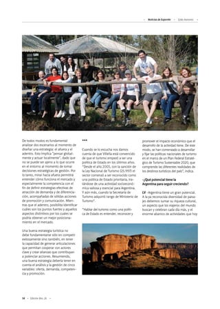 54 Edición Nro. 26
De todos modos es fundamental
analizar dos escenarios al momento de
diseñar una estrategia: el afuera y el
adentro. Esto implica "pensar global-
mente y actuar localmente", dado que
no se puede ser ajeno a lo que ocurre
en el entorno al momento de tomar
decisiones estratégicas de gestión. Por
lo tanto, mirar hacia afuera permitirá
entender cómo funciona el mercado y
especialmente la competencia con el
fin de definir estrategias efectivas de
atracción de demanda y de diferencia-
ción, acompañadas de sólidas acciones
de promoción y comunicación. Mien-
tras que el adentro, posibilita identificar
cuáles son los puntos fuertes y aquellos
aspectos distintivos por los cuales se
podría obtener un mejor posiciona-
miento en el mercado.
Una buena estrategia turística no
debe fundamentarse sólo en competir
exitosamente sino también, en tener
la capacidad de generar articulaciones
que permitan cooperar con actores
clave y crear alianzas que contribuyan
a potenciar acciones. Resumiendo,
una buena estrategia debería tener en
cuenta el análisis y la gestión de cinco
variables: oferta, demanda, competen-
cia y promoción.
***
Cuando se lo escucha nos damos
cuenta de que Villella está convencido
de que el turismo empezó a ser una
política de Estado en los últimos años.
“Desde el año 2005, con la sanción de
la Ley Nacional de Turismo (25.997) el
sector comenzó a ser reconocido como
una política de Estado prioritaria, tra-
tándose de una actividad socioeconó-
mica valiosa y esencial para Argentina.
Y aún más, cuando la Secretaría de
Turismo adquirió rango de Ministerio de
Turismo”.
“Hablar del turismo como una políti-
ca de Estado es entender, reconocer y
promover el impacto económico que el
desarrollo de la actividad tiene. De este
modo, se han comenzado a desarrollar
y fijar las políticas nacionales de turismo
en el marco de un Plan Federal Estraté-
gico de Turismo Sustentable 2020, que
comprende las diferentes realidades de
los destinos turísticos del país”, indica.
-¿Qué potencial tiene la
Argentina para seguir creciendo?
LV -Argentina tiene un gran potencial.
A la ya reconocida diversidad de paisa-
jes debemos sumar su riqueza cultural,
un aspecto que los viajeros del mundo
buscan y celebran cada día más, y el
enorme abanico de actividades que hoy
Noticias de ExportAr Ejido Asesores
 