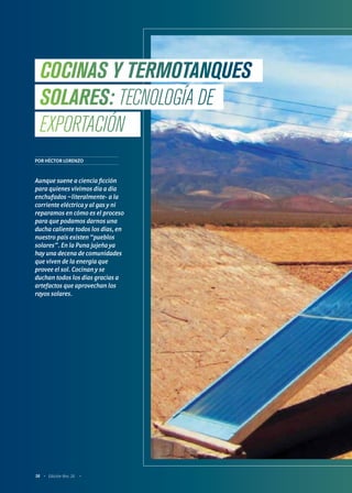 58 Edición Nro. 26
POR HÉCTOR LORENZO
Aunque suene a ciencia ficción
para quienes vivimos día a día
enchufados –literalmente- a la
corriente eléctrica y al gas y ni
reparamos en cómo es el proceso
para que podamos darnos una
ducha caliente todos los días, en
nuestro país existen “pueblos
solares”. En la Puna jujeña ya
hay una decena de comunidades
que viven de la energía que
provee el sol. Cocinan y se
duchan todos los días gracias a
artefactos que aprovechan los
rayos solares.
COCINAS Y TERMOTANQUES
SOLARES: TECNOLOGÍA DE
EXPORTACIÓN
 