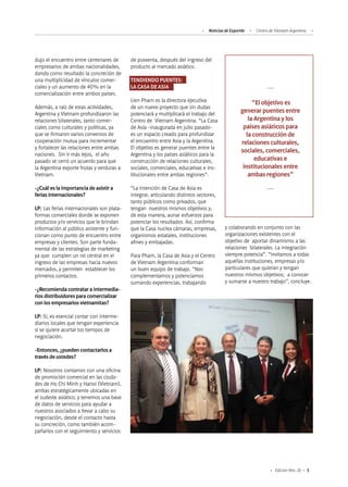 5Edición Nro. 26
dujo el encuentro entre centenares de
empresarios de ambas nacionalidades,
dando como resultado la concreción de
una multiplicidad de vínculos comer-
ciales y un aumento de 40% en la
comercialización entre ambos países.
Además, a raíz de estas actividades,
Argentina y Vietnam profundizaron las
relaciones bilaterales, tanto comer-
ciales como culturales y políticas, ya
que se firmaron varios convenios de
cooperación mutua para incrementar
y fortalecer las relaciones entre ambas
naciones. Sin ir más lejos, el año
pasado se cerró un acuerdo para que
la Argentina exporte frutas y verduras a
Vietnam.
-¿Cuál es la importancia de asistir a
ferias internacionales?
LP: Las ferias internacionales son plata-
formas comerciales donde se exponen
productos y/o servicios que le brindan
información al público asistente y fun-
cionan como punto de encuentro entre
empresas y clientes. Son parte funda-
mental de las estrategias de marketing
ya que cumplen un rol central en el
ingreso de las empresas hacia nuevos
mercados, y permiten establecer los
primeros contactos.
-¿Recomienda contratar a intermedia-
rios distribuidores para comercializar
con los empresarios vietnamitas?
LP: Sí, es esencial contar con interme-
diarios locales que tengan experiencia
si se quiere acortar los tiempos de
negociación.
-Entonces, ¿pueden contactarlos a
través de ustedes?
LP: Nosotros contamos con una oficina
de promoción comercial en las ciuda-
des de Ho Chi Minh y Hanoi (Vietnam),
ambas estratégicamente ubicadas en
el sudeste asiático; y tenemos una base
de datos de servicios para ayudar a
nuestros asociados a llevar a cabo su
negociación, desde el contacto hasta
su concreción, como también acom-
pañarlos con el seguimiento y servicios
y colaborando en conjunto con las
organizaciones existentes con el
objetivo de aportar dinamismo a las
relaciones bilaterales. La integración
siempre potencia”. “Invitamos a todas
aquellas instituciones, empresas y/o
particulares que quieran y tengan
nuestros mismos objetivos; a conocer
y sumarse a nuestro trabajo”, concluye.
“El objetivo es
generar puentes entre
la Argentina y los
países asiáticos para
la construcción de
relaciones culturales,
sociales, comerciales,
educativas e
institucionales entre
ambas regiones”
de posventa, después del ingreso del
producto al mercado asiático.
TENDIENDO PUENTES:
LA CASA DE ASIA
Lien Pham es la directora ejecutiva
de un nuevo proyecto que sin dudas
potenciará y multiplicará el trabajo del
Centro de Vietnam Argentina. “La Casa
de Asia -inaugurada en julio pasado-
es un espacio creado para profundizar
el encuentro entre Asia y la Argentina.
El objetivo es generar puentes entre la
Argentina y los países asiáticos para la
construcción de relaciones culturales,
sociales, comerciales, educativas e ins-
titucionales entre ambas regiones”.
“La intención de Casa de Asia es
integrar, articulando distintos sectores,
tanto públicos como privados, que
tengan nuestros mismos objetivos y,
de esta manera, aunar esfuerzos para
potenciar los resultados. Así, confirma
que la Casa nuclea cámaras, empresas,
organismos estatales, instituciones
afines y embajadas.
Para Pham, la Casa de Asia y el Centro
de Vietnam Argentina conforman
un buen equipo de trabajo. “Nos
complementamos y potenciamos
sumando experiencias, trabajando
Noticias de ExportAr Centro de Vietnam Argentina
 