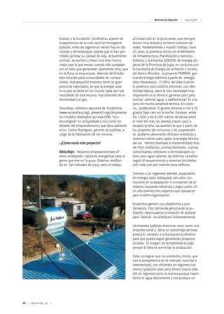 60 Edición Nro. 26
Gracias a la Fundación EcoAndina, a partir de
la experiencia de la cual nació la micropyme
JuySolar, miles de argentinos tienen hoy en día
cocinas y termotanques solares que le han per-
mitido cambiar su calidad de vida. Actualmente
cocinan, se duchan y llevan una vida mucho
mejor que la que tenían cuando sólo contaban
con el calor que generaban quemando leña, que
en la Puna es muy escasa. Además de brindar
esta solución para comunidades de compa-
triotas, esta pequeña empresa tiene un gran
potencial exportador, ya que la energía solar
es lo que se viene en un mundo cada vez más
necesitado de este recurso, hoy obtenido de la
electricidad y el gas.
Silvia Rojo, directora ejecutiva de EcoAndina
(www.ecoandina.org), presentó orgullosamente
los modelos diseñados por esta ONG “eco-
tecnológica” en la ExpoAladi y nos contó los
detalles del emprendimiento que lleva adelante
el Lic. Carlos Rodriguez, gerente de JuySolar, a
cargo de la fabricación de los mismos.
-¿Cómo nació este proyecto?
Silvia Rojo: -Nosotros empezamos hace 27
años, analizando opciones energéticas para la
gente que vive en la puna. Estamos residien-
do en San Salvador de Jujuy, pero el trabajo
principal está en la puna oeste, que siempre
estuvo muy aislada y no tiene conexión de
redes. Paralelamente a nuestro trabajo, hace
20 años, la provincia inició con el Ministerio
de Infraestructura, Planificación y Servicios
Públicos y la Empresa EJSEDSA, de energía dis-
persa de la Provincia de Jujuy, en conjunto con
la Secretaría de Energía de la Nación y fondos
del Banco Mundial, el proyecto PERMER, gen-
erando energía eléctrica a partir de energía
solar fotovoltaica. El 98% del área rural en
la provincia está cubierto entonces, con elec-
tricidad básica, pero la otra necesidad muy
importante es la térmica: generar calor para
cocinar, calentar agua y calefaccionar. Es una
zona de mucha amplitud térmica. En invier-
no, podés tener 15 grados durante el día y 25
grados bajo cero en la noche. Estamos entre
los 3.000 y los 4.200 metros de altura sobre
el nivel del mar, las plantas crecen poco y
escasea la leña. La cuestión es que a partir de
los proyectos de concursos y de cooperación
se pudieron desarrollar distintos artefactos y
sistemas solares para captar la energía térmica
del sol. Hemos diseñado e implementado más
de 1500 artefactos: cocinas familiares, cocinas
comunitarias; colectores o termotanques so-
lares para agua caliente; de distintos tamaños
según el requerimiento y sistemas de calefac-
ción solar por aire caliente para edificios.
Tuvimos a un ingeniero alemán, especialista
en energía solar, trabajando seis años con
nosotros en la adaptación e innovación de ar-
tefactos buscando eficiencia y bajar costos. En
un año tuvimos tres expertos que trabajaron
para nuestra organización.
EcoAndina generó una plataforma y una
demanda. Esta demanda genuina de la po-
blación, desencadena la creación de JuySolar
para fabricar los artefactos industrialmente.
La empresa JuySolar, entonces, nace como una
empresa social y dona un porcentaje de cada
producto vendido a la Fundación EcoAndina
para que pueda seguir generando proyectos
sociales. El margen de rentabilidad es bajo
porque la idea es aumentar la producción.
Cabe consignar que los productos chinos, que
son la competencia en el mercado nacional e
internacional, son eficientes en regiones con
menor radiación solar pero tienen menos vida
útil en regiones como la nuestra porque hacen
hervir el agua diariamente y eso produce un
Noticias de ExportAr Expo ALADI
 