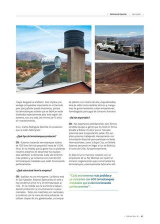 61Edición Nro. 26
mayor desgaste al artefacto. Esto implica una
ventaja comparativa importante en el mercado
para que JuySolar pueda imponerse, porque
los termotanques solares que se fabrican están
diseñados especialmente para esta región tan
extrema, con una vida útil mínima de 15 años
sin mantenimiento.
El Lic. Carlos Rodriguez describe los productos
que se están fabricando:
-¿Qué tipo de termotanques producen?
CR: -Estamos haciendo termotanques solares
de 100 litros (el más pequeño) hasta de 1.000
litros. En la medida que la gente nos va pidiendo
nosotros tratamos de desarrollar los equipos
para satisfacer la demanda. Cada vez tenemos
más pedidos y ya contamos con más de 600
termotanques instalados que están funcionando
perfectamente.
-¿Qué estructura tiene la empresa?
CR: -JuySolar es una micropyme. La fábrica está
en San Salvador. Estamos fabricando en serie y
hoy vendemos entre 10 y 20 termotanques al
mes. En la medida que se aumente la capaci-
dad de producción se incursionará en nuevos
mercados. Todos los materiales son nacionales
y contamos con la mano de obra suficiente. Se
utilizan chapas de zinc galvanizadas, un tanque
de plástico con mezcla de alta y baja densidad,
lana de vidrio como aislante térmico y mangu-
eras de goma resistente a altas temperaturas,
homologadas para agua de consumo humano.
-¿Ya han exportado?
CR: -No exportamos directamente, pero hemos
vendido equipos a gente que los llevó en forma
privada a Bolivia. Es decir que el mercado
potencial para la exportación existe. Por eso
ahora estamos trabajando intensamente con
la Fundación Exportar para participar en ferias
internacionales, como la Expo Cruz, en Bolivia.
Estamos pensando en llegar al sur de Bolivia y
el norte de Chile, fundamentalmente.
En Expo Cruz se mantuvo contacto con un
empresario de La Paz (Bolivia) con quien se
iniciaron negociaciones para comercializar los
termotanques y eventualmente fabricarlos allí.
“Cada vez tenemos más pedidos y
ya contamos con 600 termotanques
instalados que están funcionando
perfectamente”.
Noticias de ExportAr Expo ALADI
 