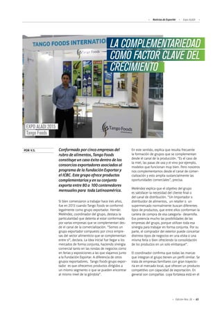 63Edición Nro. 26
LA COMPLEMENTARIEDAD
COMO FACTOR CLAVE DEL
CRECIMIENTO
EXPO ALADI 2015
Tango Foods
Conformado por cinco empresas del
rubro de alimentos, Tango Foods
constituye un caso éxito dentro de los
consorcios exportadores asociados al
programa de la Fundación Exportar y
el ICBC. Este grupo ofrece productos
complementarios y en su conjunto
exporta entre 80 a 100 contenedores
mensuales para toda Latinoamérica.
POR V.S.
Si bien comenzaron a trabajar hace tres años,
fue en 2013 cuando Tango Foods se conformó
legalmente como grupo exportador. Hernán
Meléndez, coordinador del grupo, destaca la
particularidad que detenta al estar conformado
por varias empresas que se complementan des-
de el canal de la comercialización. “Somos un
grupo exportador compuesto por cinco empre-
sas del sector alimenticio que se complementan
entre sí”, declara. La idea inicial fue llegar a los
mercados de forma conjunta, haciendo sinergia
comercial tanto en las rondas de negocios como
en ferias y exposiciones a las que viajamos junto
a la Fundación Exportar. A diferencia de otros
grupos exportadores, Tango Foods grupo expor-
tador es que ofrecemos productos dirigidos a
un mismo segmento o que se pueden encontrar
al mismo nivel de la góndola”.
En este sentido, explica que resulta frecuente
la formación de grupos que se complementan
desde el canal de la producción. “Es el caso de
la miel, las pasas de uva y el vino por ejemplo,
modelos que funcionan muy bien. Pero nosotros
nos complementamos desde el canal de comer-
cialización y esto amplia sustancialmente las
oportunidades comerciales”, precisa.
Meléndez explica que el objetivo del grupo
es satisfacer la necesidad del cliente final o
del canal de distribución. “Un importador o
distribuidor de alimentos, un retailer o un
supermercado normalmente buscan diferentes
tipos de productos, que entre ellos conforman la
cartera de compra de esa categoría- desarrolla.
Eso potencia mucho las posibilidades de las
empresas del grupo, porque utilizan toda esa
sinergia para trabajar en forma conjunta. Por su
parte, el comprador del exterior puede concertar
distintos tipos de negocios en una visita o una
misma feria o bien ofreciendo la consolidación
de los productos en un solo embarque”.
El coordinador confirma que todas las marcas
que integran el grupo tienen un perfil similar. Se
trata de empresas familiares con gran trayecto-
ria en el mercado local, que ofrecen un producto
competitivo con capacidad de exportación. En
general son compañías cuya fortaleza está en el
Noticias de ExportAr Expo ALADI
 