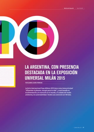 67Edición Nro. 26
LA ARGENTINA, CON PRESENCIA
DESTACADA EN LA EXPOSICIÓN
UNIVERSAL MILÁN 2015
POR GABRIEL DARÍO PERRONE
La feria internacional Expo Milano 2015 tiene como lema principal
“Alimentar el planeta, energía para la vida”, y está basada en
la alimentación y la nutrición en el mundo, el cuidado del medio
ambiente y la sustentabilidad. Tendrá una extensión de 184 días.
Noticias de ExportAr Expo MILANO
 