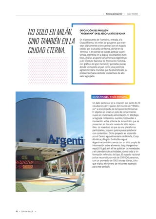 70 Edición Nro. 26
EXPOSICIÓN DEL PABELLÓN
"ARGENTINA" EN EL AEROPUERTO DE ROMA
En el aeropuerto de Fiumicino, entrada a la
Ciudad Eterna, los miles de pasajeros que tran-
sitan diariamente se encuentran con el espacio
cedido por la alcaldía de Roma, donde en la
Terminal 1, en donde se puede apreciar la pre-
sencia Argentina en la Expo y los atractivos turís-
ticos, gracias al aporte de Aerolíneas Argentinas
y del Instituto Nacional de Promoción Turística,
con gráficas de gran tamaño y pantallas planas
donde se muestra al país como una potencia
agroalimentaria mundial que ha diversificado su
producción hacia sectores productivos de alto
valor agregado.
NO SOLO EN MILÁN,
SINO TAMBIÉN EN LA
CIUDAD ETERNA.
DATOS FINALES. Y MÁS NOTICIAS.
Un dato particular es la creación por parte de 20
estudiantes de 13 países del mundo de “WikiEx-
po” la enciclopedia de la Exposición Universal.
El objetivo es crear un polo de conocimiento
nuevo en materia de alimentación. El WikiExpo
se agrupa contenidos, eventos, búsquedas e
innovación sobre el tema de la nutrición que se
presentan en los seis meses del sitio expos-
itivo. Lo novedoso es que es una plataforma
participativa, y quien quiera puede colaborar
con contenidos. Dicho proyecto es sostenido
por el Centro agroalimentario de Boloña, Coop.
Adriática y Región Emilia Romagna.
Argentina también cuenta con un sitio propio de
información sobre el evento: http://argentina-
expo2015.gob.ar/ allí se publican las novedades
y el calendario de actividades, como toda la in-
formación referida a la Expo. El espacio nacional
ya fue recorrido por más de 370.000 personas,
con un promedio de 7000 visitas diarias, cifra
que triplica el número de visitantes esperado
para este período.
Noticias de ExportAr Expo MILANO
 