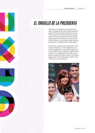 71Edición Nro. 26
EL ORGULLO DE LA PRESIDENTA
“Me siento muy orgullosa como Presidenta de
todos los argentinos por este excelente pabellón”,
aseguró Cristina Fernández de Kirchner tras reco-
rrer la muestra. “El motivo verdadero de nuestra
presencia en Italia fue recibir un reconocimiento
al país por parte de la FAO por la lucha contra el
hambre. Me sentí muy honrada cuando recibimos
esta distinción”, destacó la Primera Mandataria.
En ese marco, resaltó que en la exposición el país
está representado con “el Plan Argentina te ali-
menta” y agregó que “el restaurante argentino es
el más visitado”. Ante un grupo de argentinos que
asistieron a la inauguración, entre ellos, los inte-
grantes del grupo El Choque Urbano, la Presidenta
aseguró que “en esta feria vamos a vender los 50
mil kilos de carne que trajimos”.
Noticias de ExportAr Expo MILANO
 