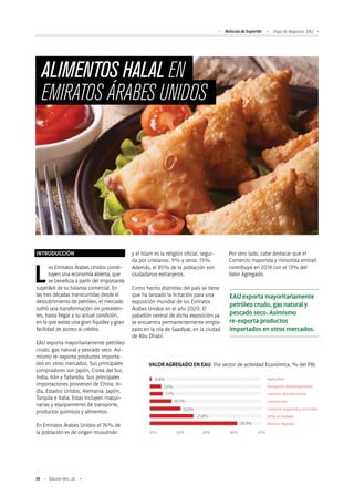 74 Edición Nro. 26
ALIMENTOS HALAL EN
EMIRATOS ÁRABES UNIDOS
INTRODUCCIÓN
Los Emiratos Árabes Unidos consti-
tuyen una economía abierta, que
se beneficia a partir del importante
superávit de su balanza comercial. En
las tres décadas transcurridas desde el
descubrimiento de petróleo, el mercado
sufrió una transformación sin preceden-
tes, hasta llegar a su actual condición,
en la que existe una gran liquidez y gran
facilidad de acceso al crédito.
EAU exporta mayoritariamente petróleo
crudo, gas natural y pescado seco. Asi-
mismo re-exporta productos importa-
dos en otros mercados. Sus principales
compradores son Japón, Corea del Sur,
India, Irán y Tailandia. Sus principales
importaciones provienen de China, In-
dia, Estados Unidos, Alemania, Japón,
Turquía e Italia. Estas incluyen maqui-
narias y equipamiento de transporte,
productos químicos y alimentos.
En Emiratos Árabes Unidos el 76% de
la población es de origen musulmán
VALOR AGREGADO EN EAU. Por sector de actividad Económica, % del PBI.
10% 	 20%	 30%	 40%	 50%
7,6%
7,7%
10,1%
13,0%
21,8%
38,9%
0,8% Agricultura
Transporte, Almacenamiento
Industria Manufacturera
Construcción
Comercio mayorista y minorista
Otras actividades
Minería, Regalías
EAU exporta mayoritariamente
petróleo crudo, gas natural y
pescado seco. Asimismo
re-exporta productos
importados en otros mercados.
y el Islam es la religión oficial, segui-
da por cristianos: 9% y otros: 15%.
Además, el 85% de la población son
ciudadanos extranjeros.
Como hecho distintivo del país se tiene
que ha lanzado la licitación para una
exposición mundial de los Emiratos
Árabes Unidos en el año 2020. El
pabellón central de dicha exposición ya
se encuentra permanentemente empla-
zado en la isla de Saadiyat, en la ciudad
de Abu Dhabi.
Por otro lado, cabe destacar que el
Comercio mayorista y minorista emiratí
contribuyó en 2014 con el 13% del
Valor Agregado.
Noticias de ExportAr Viaje de Negocios: EAU
 