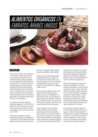 78 Edición Nro. 26
ALIMENTOS ORGÁNICOS EN
EMIRATOS ÁRABES UNIDOS
tos vienen en segundo lugar, seguido
de platos preparados, sopas y pastas.
Si bien la comunidad de expatriados
occidentales presenta el segmento
principal de consumidores de los ali-
mentos orgánicos, existe una tendencia
emergente entre los locales y expa-
triados de Oriente Medio con ingresos
medios a altos.
Otros alimentos saludables tales como
aquellos libres de azúcar, gluten o
lácteos, también son testigos de una
demanda creciente. Los principales su-
permercados como Waitrose, Carrefour,
Lulú y Al Maya cuentan con una sección
de alimentos saludables que ofrece una
amplia selección de esos productos.
El sector orgánico de los Emiratos
Árabes Unidos se ha desarrollado
rápidamente en términos de produc-
tores, superficie, número de cosechas,
el mercado y la regulación. Las últimas
cifras muestran que los Emiratos Árabes
Unidos cuenta con 34 granjas orgánicas
con un área certificada total de 3.905
hectáreas. Cabe destacar que la gana-
dería orgánica se está desarrollando y
existen tres explotaciones ganaderas
certificadas como granjas orgánicas.
Además, existe una planta de procesa-
miento de alimentos orgánicos2.
Más de 62 variedades de cultivos se
venden como orgánicos. Entre las
hortalizas cultivadas se incluyen frijoles,
remolacha, brócoli, repollo, pimientos,
pepinos, berenjena, hinojo, zanahoria,
un número de variedades de lechuga,
calabacines, cebolla, papas, frutillas,
maíz dulce y tomates. Otra cuestión
importante a mencionar es que los
Emiratos Árabes Unidos es considerado
uno de los principales productores de
dátiles orgánicos en el mundo.
El mercado de alimentos orgánicos
de los Emiratos Árabes Unidos está en
auge y la oferta no puede satisfacer la
demanda. Esto crea oportunidades para
la industria. La creciente demanda de
alimentos orgánicos se debe a varias
razones: una de ellas es que el Minis-
terio de Medio Ambiente y Agua ha
EL MERCADO
Se estima que el 88% de la población
de los Emiratos Árabes Unidos está
compuesta por expatriados con una
mayoría de origen asiático, seguidos
por otras regiones de Medio Oriente y
de Occidente. Por lo tanto, existe una
demanda para una amplia gama de
productos alimenticios para atender
a diferentes grupos de consumidores.
Al ser un país árido con una industria
agrícola limitada, los Emiratos Árabes
Unidos dependen de las importaciones
para poder cubrir aproximadamente el
90% de sus necesidades.
Las ventas de alimentos orgánicos
envasados alcanzaron los 16.300.000
dólares en 2013. Se pronostica que las
ventas al por menor crezcan un 31%
hasta llegar a los 21,1 millones de dóla-
res en 20181.
Subsectores importantes incluyen
alimentos para bebés, que representan
más del 50% de las ventas de alimentos
orgánicos. Salsas, aderezos y condimen-
Noticias de ExportAr Viaje de Negocios: EAU
 