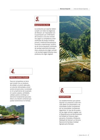 7Edición Nro. 26
4.
5.
6.
INSCRIPCIONES
Los establecimientos que quieran
exportar sus productos a este mer-
cado deben ser presentados a las
autoridades locales competentes
por las autoridades competentes
argentinas. En caso de los produc-
tos de origen animal y vegetal, son
el Departamento de Administración
de Calidad de Productos Agro-
pecuarios, Forestales y Pesqueros
(Nafiqad) de Vietnam y el Servicio
Nacional de Sanidad y Calidad
Agropecuaria (Senasa).
PRECIO, CALIDAD Y PLAZOS
Para ser competitivos se tiene
que cumplir con un producto
de calidad, un precio adecuado,
un volumen demandado y tener
servicio de post venta. La seriedad
en el cumplimiento de lo pactado
en cuanto a plazos, cantidades,
calidad y precio constituye un
elemento fundamental para esta-
blecer una relación comercial que
pueda mantenerse en el tiempo.
REQUISITOS DEL PAÍS
Los productos por exportar deben
cumplir con todas las exigencias
de Vietnam: ser importables con
la autorización por el Ministerio
de Comercio o de otros ministe-
rios según su competencia; tener
certificado de ensayo (materias
primas y medicinas farmacéuticas
humanas o veterinarias); certifica-
do de norma (equipos); certificado
de sanidad veterinaria (animales
vivos, productos de origen animal)
o de sanidad vegetal (plantas vivas,
productos de origen vegetal).
Noticias de ExportAr Centro de Vietnam Argentina
 