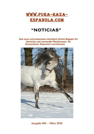 www.PURA–RAZA–
       ESPANOLA.COM

           “NOTICIAS”

Das neue und kostenlose interaktive Online Magazin für
      iberische und verwandte Pferderassen für
     Deutschland, Österreich und Schweiz




          Ausgabe 001 – März 2010
 