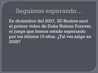 En diciembre del 2007, 3D Realms sacó el primer video de Duke Nukem Forever, el juego que hemos estado esperando por los últimos 10 años. ¿Tal vez salge en 2009? 