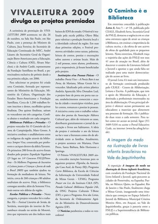 VIVALEITUR A 20 09                                                                         O Caminho é a
                                                                                              Biblioteca
   divulga os projetos premiados                                                               Em entrevista concedida à publicação
                                                                                            Letra A, Ano 5 – nº 18, publicada pelo
   A cerimônia de premiação do VIVA-          baixos de IDH do estado. O festival é rea-    CEALE, Elizabeth Serra, Secretária Geral
LEITURA 2009 aconteceu no dia 26              lizado pela escola pública Olavo Bilac        da FNLIJ, destacou a urgência em se criar
de outubro, na Sala São Paulo, em São         para valorizar a produção literária local e   uma estrutura capaz de atrair as crianças
Paulo, com a presença do Ministro da          a identidade cultural da região. Em suas      à Biblioteca, em ensinar a importância da
Cultura, Juca Ferreira; do Secretário de      duas primeiras edições, o Festival pro-       cultura escrita, e da oferta de um acervo
Educação Continuada do MEC, André             moveu atividades como saraus, palestras,      de obras de qualidade para os pequenos
Lázaro; do Secretário Geral da Organi-                                                      leitores. Nesta entrevista, Elizabeth traça
                                              leitura de contos, poesias e encenações
zação Ibero-Americana para a Educação,                                                      a trajetória das ações da FNLIJ nos seus
                                              sobre autores e artistas locais. Mais de
Ciência e Cultura (OEI), Álvaro Mar-                                                        41 anos de atuação no Brasil, além de
                                              2 mil pessoas, entre alunos, professores,
                                                                                            descrever o cenário da Literatura Infantil
chesi; e de Andrés Cardó, representante       pais e responsáveis, já foram beneficiadas
                                                                                            e Juvenil e apontar o que ainda falta ser
da Fundação Santillana no Brasil, a pa-       pelo projeto.                                 realizado para uma maior democratiza-
trocinadora exclusiva do prêmio desde a          Instituições e/ou Pessoas Físicas - O      ção do acesso ao livro.
sua primeira edição, em 2006.                 trabalho Poesia Viva – A Poesia Bate à sua       O jornal Letra A é mais um instrumen-
   Para selecionar os projetos foi criada     Porta, de Mariana, Minas Gerais foi o         to de formação continuada produzido
uma Comissão, formada por represen-           vencedor. Idealizado pela artista plástica    pelo CEALE - Centro de Alfabetização,
tantes do Ministério da Educação, Mi-         Andréia Aparecida Silva Donadon Leal,         Leitura e Escrita. A publicação, que tem
nistério da Cultura, Organização dos          o projeto bate de porta em porta nas ca-      o apoio do Ministério da Educação, é
Estados Ibero-Americanos e Fundação           sas, estabelecimentos comerciais e esco-      destinada a profissionais interessados na
Santillana. Cerca de 1.200 trabalhos fo-      las da cidade e municípios vizinhos, para     área da alfabetização. O seu principal ob-
ram inscritos e destes, escolhidos quinze     ler contos, romances e poesias às pessoas.    jetivo é oferecer acesso permanente aos
finalistas. Dos quinze finalistas, saíram                                                   educadores a materiais que alimentem
                                              A iniciativa conta com o trabalho volun-
os vencedores em três categorias. Confi-                                                    seu processo de formação. Ele é publica-
                                              tário dos poetas da Associação Aldrava
ra abaixo o resultado em cada categoria:                                                    do duas vezes a cada semestre. Para sa-
                                              Cultural que, além de visitarem as casas,
                                                                                            ber como ter acesso ao jornal, ligue (31)
   Bibliotecas Públicas e Privadas – O        distribuem gratuitamente o jornal da as-
                                                                                            3409-5334 ou acesse o Portal Educativo
projeto vencedor foi O Caminho da Lei-        sociação e livros aos habitantes. A ideia     Ceale, na internet (www.fae.ufmg.br/ce-
tura, de Campinápolis, Mato Grosso. A         do projeto é estimular o ato da leitura       ale).
iniciativa combate o analfabetismo entre      no lar e usar a literatura como elo de afe-
os indígenas da região através da biblio-     tividade entre as famílias. Atualmente,        A imagem do medo
teca Sempre Viva, construída por profes-      o projeto acontece em Mariana, Ouro
sores e caciques dentro da aldeia Xavante.    Preto, Santa Bárbara, Belo Horizonte e         na ilustração de livros
Os primeiros 200 livros do acervo foram       Ipatinga.                                      infantis brasileiros no
doados pelo projeto Expedição Vagalume           O Prêmio VIVALEITURA 2009 ain-
(2º lugar no 14º Concurso FNLIJ/Petro-        da concedeu menções honrosas para os           Vale do Jequitinhonha
bras - Os Melhores Programas de Incentivo     seguintes projetos: Flipinha, da Associa-
à Leitura junto a Crianças e Jovens de todo                                                   A exposição A imagem do medo na
                                              ção Casa Azul, de Paraty (RJ); Programa
o Brasil 2009) que também ajudou na                                                         ilustração de livros infantis brasileiros,
                                              Carro Biblioteca, da Escola de Ciências
formação de mediadores de leitura. No                                                       com curadoria da Fundação Nacional do
                                              da Informação da Universidade Federal
                                                                                            Livro Infantil e Juvenil, após percorrer as
início, cerca de 260 crianças e 80 adultos    de Minas Gerais - UFMG; Programa
                                                                                            cidades de Pontevedra, na Espanha; Pue-
usufruíam do acervo. Hoje, a biblioteca       Prazer em Ler, do Instituto C&A (SP);         bla, no México; Quito, no Equador; Rio
consegue atender, além da Semente Viva,       Parada Cultural -Biblioteca Popular 24h,      de Janeiro e São Paulo, finalmente chega
mais outras seis aldeias da região.           da ONG Projetos Culturais T-Bone              a Minas Gerais, inaugurando uma itine-
   Escolas Públicas e Privadas – Nesta        (DF); e para o Programa Arca das Letras,      rância que começou no Espaço Infantil e
categoria, o projeto vencedor foi o traba-    da Secretaria de Ordenamento Agrá-            Juvenil da Biblioteca Municipal Cristina
lho Flis – Festival Literário do Sertão, de   rio do Ministério do Desenvolvimento          Moreira Alves, em Araçuaí, no Vale do
Sertânia, município do interior de Per-       Agrário (DF).                                 Jequitinhonha, graças à parceria entre a
nambuco situado no sertão de Moxotó,             O Notícias parabeniza a todos os ven-      FNLIJ e a Superintendência de Bibliote-
área que representa um dos índices mais       cedores!                                      cas públicas.
 
