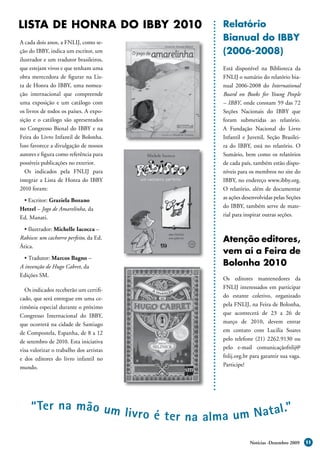LISTA DE HONRA DO IBBY 2010              Relatório
A cada dois anos, a FNLIJ, como se-
                                         Bianual do IBBY
ção do IBBY, indica um escritor, um      (2006-2008)
ilustrador e um tradutor brasileiros,
que estejam vivos e que tenham uma       Está disponível na Biblioteca da
obra merecedora de figurar na Lis-       FNLIJ o sumário do relatório bia-
ta de Honra do IBBY, uma nomea-          nual 2006-2008 do International
ção internacional que compreende         Board on Books for Young People
uma exposição e um catálogo com          – IBBY, onde constam 59 das 72
os livros de todos os países. A expo-    Seções Nacionais do IBBY que
sição e o catálogo são apresentados      foram submetidas ao relatório.
no Congresso Bienal do IBBY e na         A Fundação Nacional do Livro
Feira do Livro Infantil de Bolonha.      Infantil e Juvenil, Seção Brasilei-
Isso favorece a divulgação de nossos     ra do IBBY, está no relatório. O
autores e figura como referência para    Sumário, bem como os relatórios
possíveis publicações no exterior.       de cada país, também estão dispo-
   Os indicados pela FNLIJ para          níveis para os membros no site do
integrar a Lista de Honra do IBBY        IBBY, no endereço www.ibby.org.
2010 foram:                              O relatório, além de documentar
 • Escritor: Graziela Bozano             as ações desenvolvidas pelas Seções
Hetzel – Jogo de Amarelinha, da          do IBBY, também serve de mate-
Ed. Manati.                              rial para inspirar outras seções.

 • Ilustrador: Michelle Iacocca –
Rabisco: um cachorro perfeito, da Ed.    Atenção editores,
Ática.
                                         vem aí a Feira de
  • Tradutor: Marcos Bagno –
A invenção de Hugo Cabret, da            Bolonha 2010
Edições SM.
                                         Os editores mantenedores da
  Os indicados receberão um certifi-     FNLIJ interessados em participar
cado, que será entregue em uma ce-       do estante coletivo, organizado
rimônia especial durante o próximo       pela FNLIJ, na Feira de Bolonha,
Congresso Internacional do IBBY,         que acontecerá de 23 a 26 de
que ocorrerá na cidade de Santiago       março de 2010, devem entrar
de Compostela, Espanha, de 8 a 12        em contato com Lucilia Soares
de setembro de 2010. Esta iniciativa     pelo telefone (21) 2262.9130 ou
visa valorizar o trabalho dos artistas   pelo e-mail comunicaçãofnlij@
e dos editores do livro infantil no      fnlij.org.br para garantir sua vaga.
mundo.                                   Participe!




     “ Ter na mão um li
                        v ro é t er na alma um Nat al.”

                                                     Notícias -Dezembro 2009    11
 